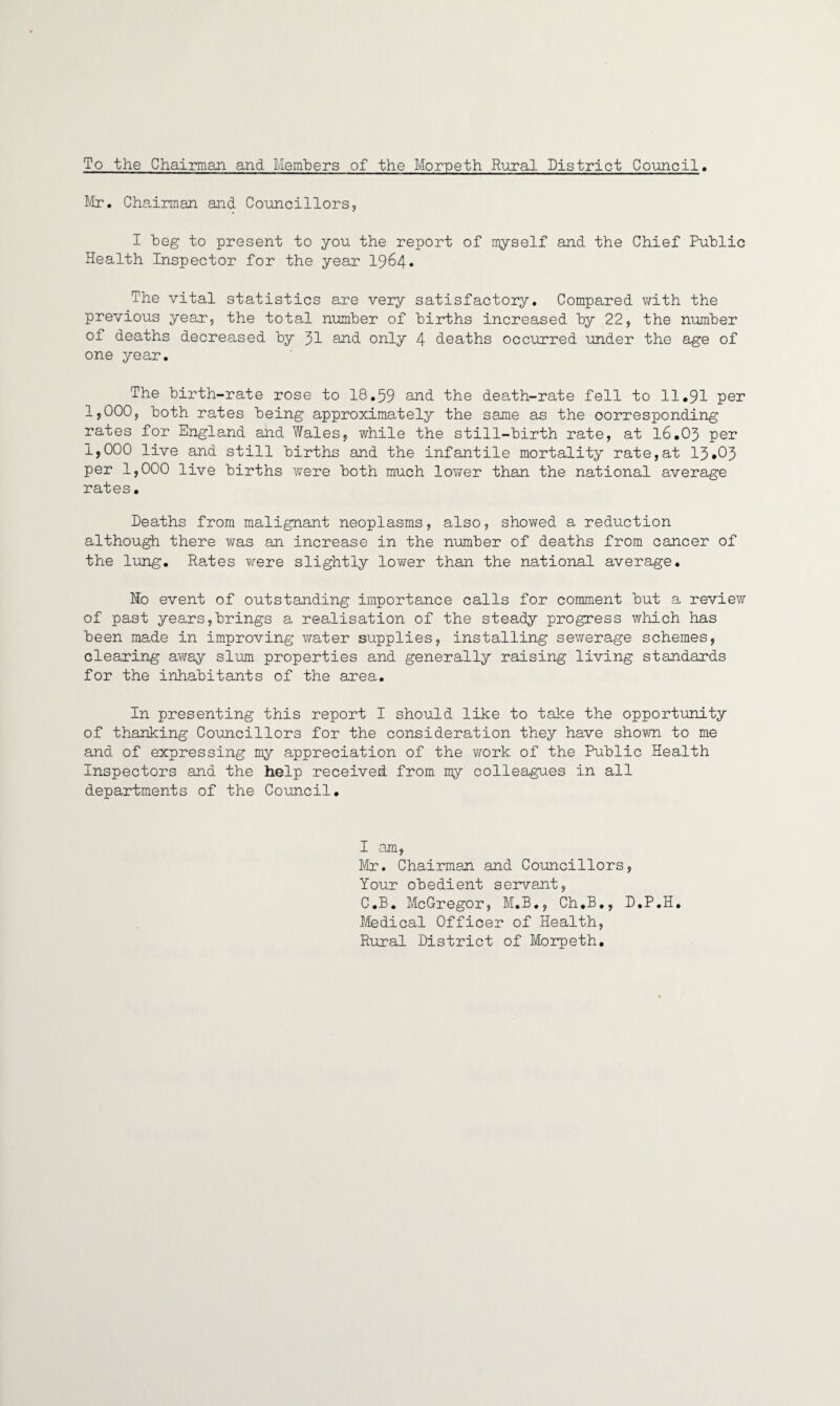 To the Chairman and Members of the Morpeth Rural District Council. Mr. Chairman, and Councillors, I beg to present to you the report of myself and the Chief Public Health Inspector for the year 1964. The vital statistics are very satisfactory. Compared with the previous year, the total number of births increased by 22, the number of deaths decreased by 31 and. only 4 deaths occurred under the age of one year. The birth-rate rose to 18.59 and the death-rate fell to 11.91 per 1,000, both rates being approximately the same as the corresponding rates for England and Wales, while the still-birth rate, at 16.03 per 1,000 live and still births and the infantile mortality rate,at 13*03 per 1,000 live births were both much lower than the national average rates. Deaths from malignant neoplasms, also, showed a reduction although there was an increase in the number of deaths from cancer of the lung. Rates were slightly lower than the national average. Mo event of outstanding importance calls for comment but a review of past years,brings a realisation of the steady progress which has been made in improving water supplies, installing sewerage schemes, clearing away slum properties and generally raising living standards for the inhabitants of the area. In presenting this report I should like to take the opportunity of thanking Councillors for the consideration they have shown to me and of expressing my appreciation of the work of the Public Health Inspectors and the help received from my colleagues in all departments of the Council. I am, Mr. Chairman and Councillors, Your obedient servant, C.B. McGregor, M.B., Ch.B., D.P.H. Medical Officer of Health, Rural District of Morpeth.