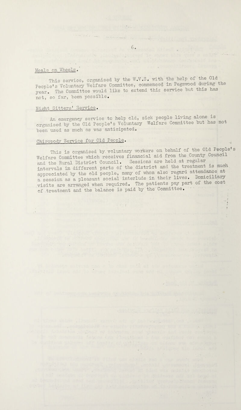 Moals on Wheels, This Service, organised by the W .V.S. with the help of the.Old People's Voluntary Welfare Committee, commenced in Pegswood during the year. The Committee would like to extend this service hut this has not, so far, been possible. Night Sitters' Service. An emergency service to help old, sick people living alone is organised by the Old People’s Voluntary Welfare Committee but has not been used as much as was anticipated. Chiropody Service for Old People. This is organised by. voluntary workers on behalf of the Old People Welfare Committee which receives financial aid from the.County Council and the Rural District Council. Sessions are held at regular _ intervals in different parts of the district and the treatment is much appreciated by the old people, many of whom also regard attendance at a session as a pleasant social interlude in their lives. Domic1 iarV visits are arranged when required. The patients.pay part of the cos of treatment and the balance is paid by the Committee#