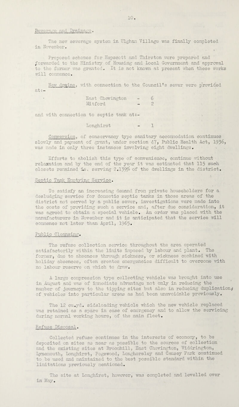 Sewerage and Drainage. The new sewerage system in Ulghan Village was finally completed in November. Proposed schemes for Hepscott and Thirston were prepared and forwarded to the Ministry of Housing and Local Government and approval to the former was granted. It is not known at present when these works will commence. Hew drains, with connection to the Council’s sewer were provided at s- East Chevington - 6 Mitford - 2 and with connection to septic tank ats- Longhirst - 1 Conversion, of conservancy type sanitary accomodation continues slowly and payment of grant, under section 47? Public Health Act, 1936? was made in only three instances involving eight dwellings. Efforts to abolish this type of convenience, continue without relaxation and by the end of the year it was estimated that 115 such closets remained Le. serving 2.139f° of the dwellings in the district. Septic Tank Emptying Service. To satisfy an increasing demand from private householders for a desludging service for domestic septic tanks in those areas of the district not served by a public sewer, investigations were made into the costs of providing such a service and, after due consideration, it was agreed to obtain a special vehicle. An order was placed with the manufacturers in November and it is anticipated that the service will commence not later than April, 1965* Public Cleansing. The refuse collection service throughout the area operated satisfactorily within the limits imposed by labour and plant. The former, due to absences through sickness, or sickness combined with holiday absences, often creates emergencies difficult to overcome with no labour reserve on which to draw. A large compression type collecting vehicle was brought into use in August and was of immediate advantage not only in reducing the number of journeys to the tipping sites but also in reducing duplication^ of vehicles into particular areas as had been unavoidable previously. The 12 cu.yd. sideloading vehicle which the new vehicle replaced was retained as a spare in case of emergency and to allow the servicing during normal working hours, of the main fleet. Refuse Disposal. ■ Collected refuse continues in the interests of economy, to be deposited on sites as near as possible to the sources of collection and the existing sites at Broomhill, East Chevington, WidGrington, Lynemouth, Longhirst, Pegswood, Longhorsley and Causey Park continued to be used and maintained to the best possible standard within the limitations previously mentioned. The site at Longhirst, however, was completed and levelled over in May.
