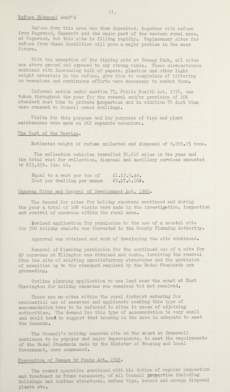 Refuse Disposal cont’d Refuse from this area was then deposited, together with refuse from Pegswood, Hepscott and the major part of the western rural area, at Pegswood, but this site is filling rapidly. Replacement sites for refuse from these localities will pose a major problem in the near future. With the exception of the tipping site at Causey Park, all sites are above ground and exposed to any strong winds. These circumstances combined with increasing bulk of papers, plastics and other light weight materials in the refuse, give rise to complaints of littering on occasions and continuous efforts were necessary to combat them. Informal action under section 75? Public Health Act, 1956? was taken throughout the year for the renewal and/or provision of 106 standard dust bins to private |iroperties and in addition 70 dust bins were renewed to Council owned dwellings, Visits for this purpose and for purposes of tips and plant maintenance were made on 262 separate occasions. The Cost of the Service. Estimated weight of refuse collected and disposed of 8,295*25 tons. The collection vehicles travelled 50,610 miles in the year and the total cost for collection, disposal and ancillary services amounted to £15,459. 14s. 6d. Equal to a cost per ton of £1.17*5*4h. Cost per dwelling per annum £2.17.6.l6d. Caravan Sites and Control of Development Act, I960. The demand for sites for holiday caravans continued and during the yean a total of 160 visits v/ere made in the investigation, inspection and control of caravans within the rural area. Revised application for permission to the use of a coastal site for 500 holiday chalets was forwarded to the County Planning Authority. Approval was obtained and work of developing the site continues. Renewal of Planning permission for the continued use of a site for 49 caravans at Ellington was obtained and works, involving the removal from the site of existing unsatisfactory structures and the provision of amenities up to the standard required by the Model Standards are proceeding. Outline planning application to use land near the coast at East Chevington for holiday caravans was received but not resolved. There are no sites within the rural district catering for residential use of caravans and applicants seeking this type of accommodation have to be referred to sites in areas of adjoining authorities. The demand for this type of accommodation is very small and would tend to suggest that housing in the area is adequate to meet the demands. The Council’s holiday caravan site on the coast at Cresswell continues to be popular and major improvements, to meet the requirements of the Model Standards made by the Minister of Housing and Local Government, were commenced. Prevention of Damage by Pests Act, 1949. The rodent operative continued with his duties of regular inspection and treatment as found necessary, of all Council properties including buildings and surface structures, refuse tips, sewers and sewage disposal plants etc.