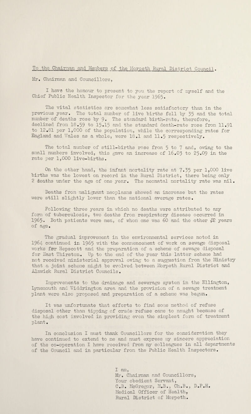 To tho Chairman and Members of the Morpeth Rural District Council. Mr. Chairman and Councillors, I have the honour to present to you the report of myself and the Chief Public Health Inspector for the year 1965* The vital statistics are somewhat less satisfactory than in the previous year. The total number of live births fell by 35 and the total number of deaths rose by 9* The standard birth-rate, therefore, declined from 18.59 To 15*15 and the standard death-rate rose from 11.91 to 12.81 per 1,000 of the population, while the corresponding rates for England and Hales as a whole, were 18.1 and 11.5 respectively. The total number of still-births rose from 5 To 7 and, owing to the small numbers involved, this gave an increase of 16.03 to 25.09 in the rate per 1,000 live-births. On the other hand, the infant mortality rate at 7*35 per 1,000 live births was the lowest on record in the Rural District, there being only 2 deaths under the age of one year. The neonatal mortality rate was nil. Deaths from malignant neoplasms showed an increase but the rates were still slightly lower than the national average rates. Following three years in which no deaths were attributed to any form of tuberculosis, two deaths from respiratory disease occurred in 1965. Both patients were men, of whom one was 60 and the other £2 years of age. The gradual improvement in the environmental services noted in 1964 continued in 1965 with the commencement of work on sewage disposal works frr Hepscott and the preparation of a scheme of sewage disposal for East Thirston. Up to the end of the year this latter scheme had not received ministerial approval owing to a suggestion from the Ministry that a joint scheme might be evolved between Morpeth Rural District and Alnwick Rural District Councils. Improvements to the drainage and sewerage system in the Ellington, Lynemouth and Widdrington area and the provision of a sewage treatment plant were also proposed and preparation of a scheme was begun. It was unfortunate that efforts to find some method of refuse disposal other than tipping of crude refuse came to naught because of the high cost involved in providing even the simplest form of treatment plant. In conclusion I must thank Councillors for the consideration they have continued to extend to me and must express my sincere appreciation of the co-operation I have received from my colleagues in all departments of the Council and in particular from the Public Health Inspectors. I ara, Mr. Chairman and Councillors, Your obedient Servant, C.B. McGregor, M.B., Ch.B., D.P.H. Medical Officer of Health, Rural District of Morpeth.