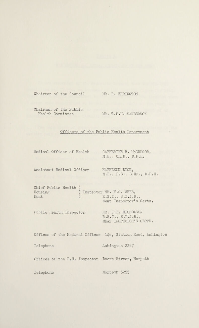 Chairman of the Council MR. R. ERHINGTON. Chairman of the Public Health Committee MR. T.P.H. SANDERSON Officers of the Public Health Department Medical Officer of Health CATHERINE B. McGREGOR, M.B., Ch.B., D.P.H. Assistant Medical Officer KATHLEEN DICK, M.B., B.S., B.Hy., D.P.H. Chief Public Health ) Housing ) Inspector MR. W.G. WEBB, Meat ) R.S.1., S .I.J.B., Meat Inspector’s Certs. Public Health Inspector HR. J.T. NICHOLSON R .Solo, S.J-OtJ oLo, MEAT INSPECTOR’S CERTS. Offices of the Medical Officer 146? Station Road, Ashington Telephone Ashington 2287 Offices of the P.H. Inspector Dacre Street, Morpeth Telephone Morpeth 3255