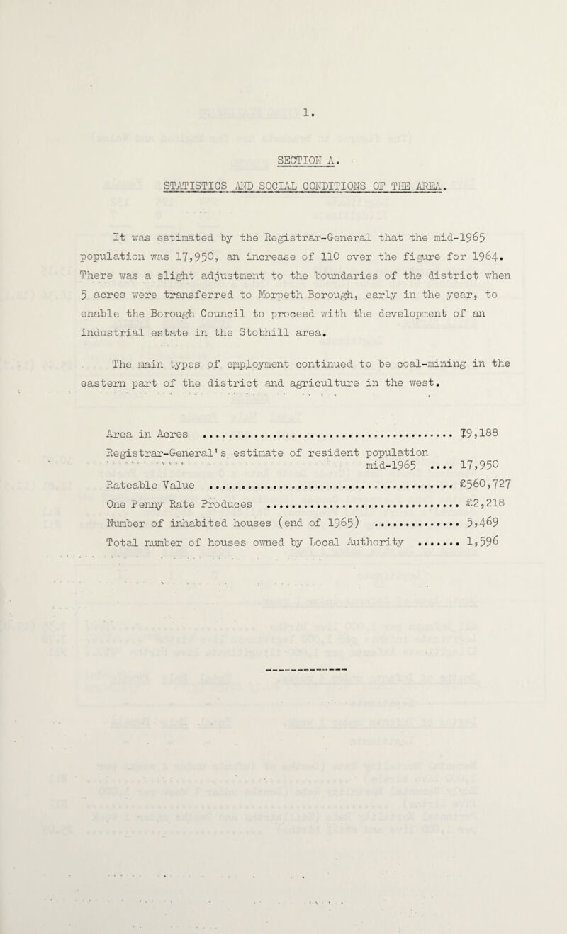 SECTION A. • STATISTICS AND SOCIAL CONDITIONS OF TIIE AREA. It was estimated by the Registrar-General that the mid-1965 population was 1799509 an increase of 110 over the figure for 1964* There was a slight adjustment to the boundaries of the district when 5 acres were transferred to Morpeth Borough, early in the year, to enable the Borough Council to proceed with the development of an industrial estate in the Stobhill area. The main types of employment continued to be coal-mining in the eastern part of the district and agriculture in the west. Area in Acres ... 79,188 Registrar-General*s estimate of resident population ' ' •’ mid-1965 .... 17,950 Rateable Value ....... £560,727 One Penny Rate Produces ..£2,218 Number of inhabited houses (end of 1965) ... 5,469 Total number of houses owned by Local Authority .. • 1,596
