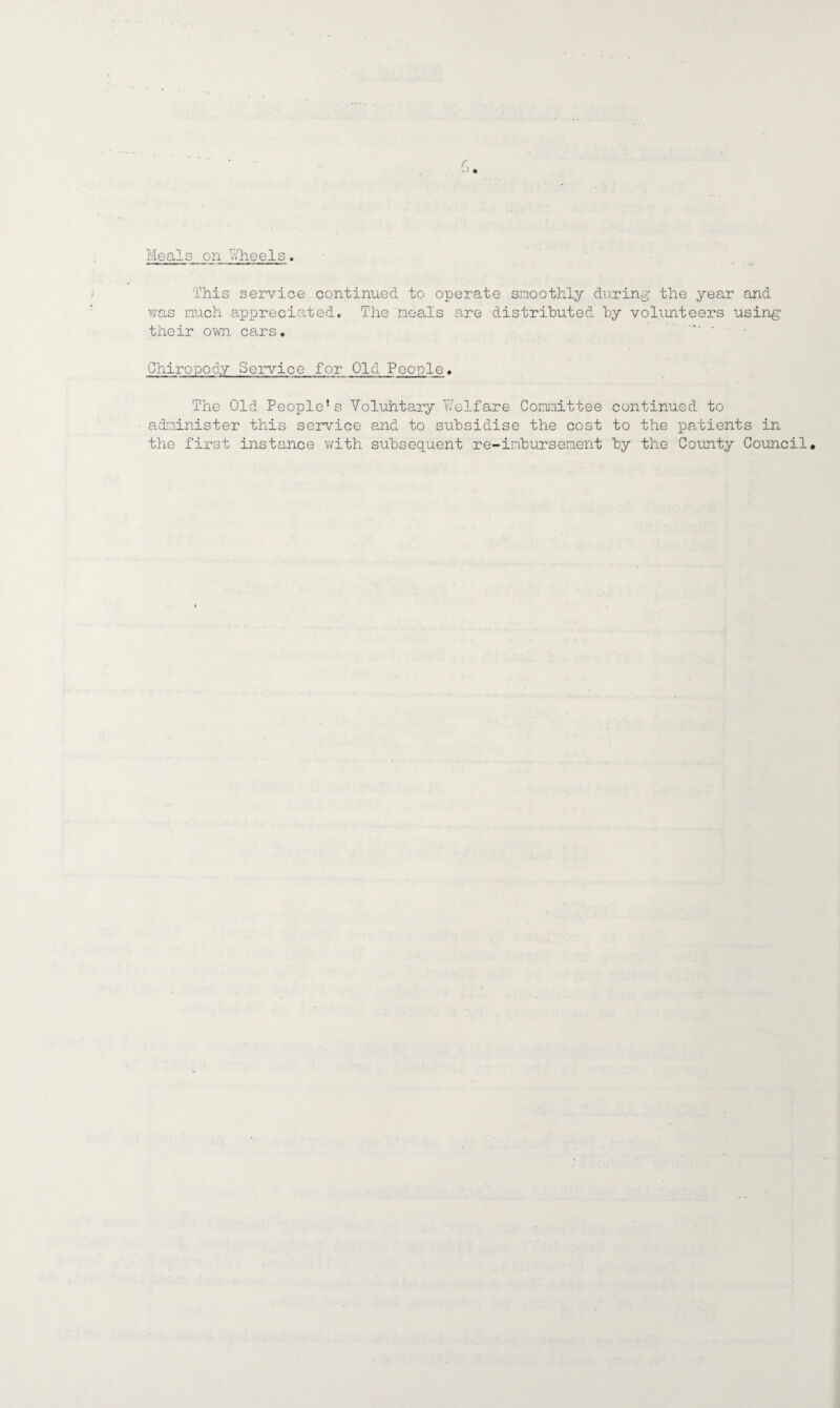 Meals on Wheels. This service continued to operate smoothly during the year and was much appreciated. The meals are distributed by volunteers using their own cars. Chiropody Service for Old People. The Old People’s Voluhtary Welfare Committee continued to administer this service and to subsidise the cost to the patients in the first instance with subsequent re-iribursement by the County Council.