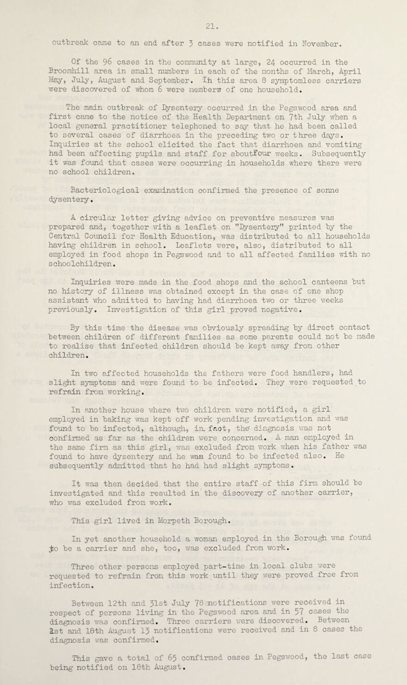 21c outbreak came to an end after 3 cases were notified in November. Of the 96 cases in the community at large, 24 occurred in the Broomhill area in small numbers in each of the months of March, April May, July, August and September. Ih this area 8 symptomless carriers were discovered of whom 6 were members of one household. The main outbreak of Dysentery occurred in the Pegswood area and first came to the notice of the Health Department on Jth July when a local general practitioner telephoned to say that he had been called to several cases of diarrhoea in the preceding two or three days. Inquiries at the school elicited the fact that diarrhoea and vomiting had been affecting pupils and staff for shoutfour weeks. Subsequently it was found that cases were occurring in households where there wrere no school children. Bacteriological examination confirmed the presence of sonne dysentery, A circular letter giving advice on preventive measures was prepared and, together with a leaflet on Dysentery printed by the Central Council for Health Education, was distributed to all households having children in school. Leaflets were, also, distributed to all employed in food shops in Pegswood and to all affected families with no s choolchildren. Inquiries were made in the food shops and the school canteens but no history of illness was obtained except in the case of one shop assistant who admitted to having had diarrhoea two or three weeks previously. Investigation of this girl proved negative. By this time the disease was obviously spreading by direct contact between children of different families as some parents could not be made to realise that infected children should be kept away from other children. In two affected households the fathers were food handlers, had slight symptoms and were found to be infected. They were requested to refrain from working. In another house where two children were notified, a girl employed in baking was kept off work pending investigation and was found to be infected, although, in. faot, the- diagnosis was not confirmed as far as the children were concerned. A man employed in the same firm as this girl, was excluded from work when his father was found to have dysentery and he was. found to be infected also. He subsequently admitted that he had had slight symptoms. It was then decided that the entire staff of this firm should be investigated and this resulted in the discovery of another carrier, who was excluded from work. This girl lived in Morpeth Borough. In yet another household a woman employed in the Borough was found jfco be a carrier and she, too, was excluded from work. Three other persons employed part-time in local clubs were requested to refrain from this work until they were proved free from infection. Between 12th and 31st July 78 motifications were received in respect of persons living in the Pegswood area and in 57 cases the diagnosis was confirmed. Three carriers were discovered. Between list and 18th August 13 notifications were received and in 8 cases the diagnosis 'was confirmed. This gave a total of 65 confirmed cases in Pegswood, the last case being notified on 18th August.