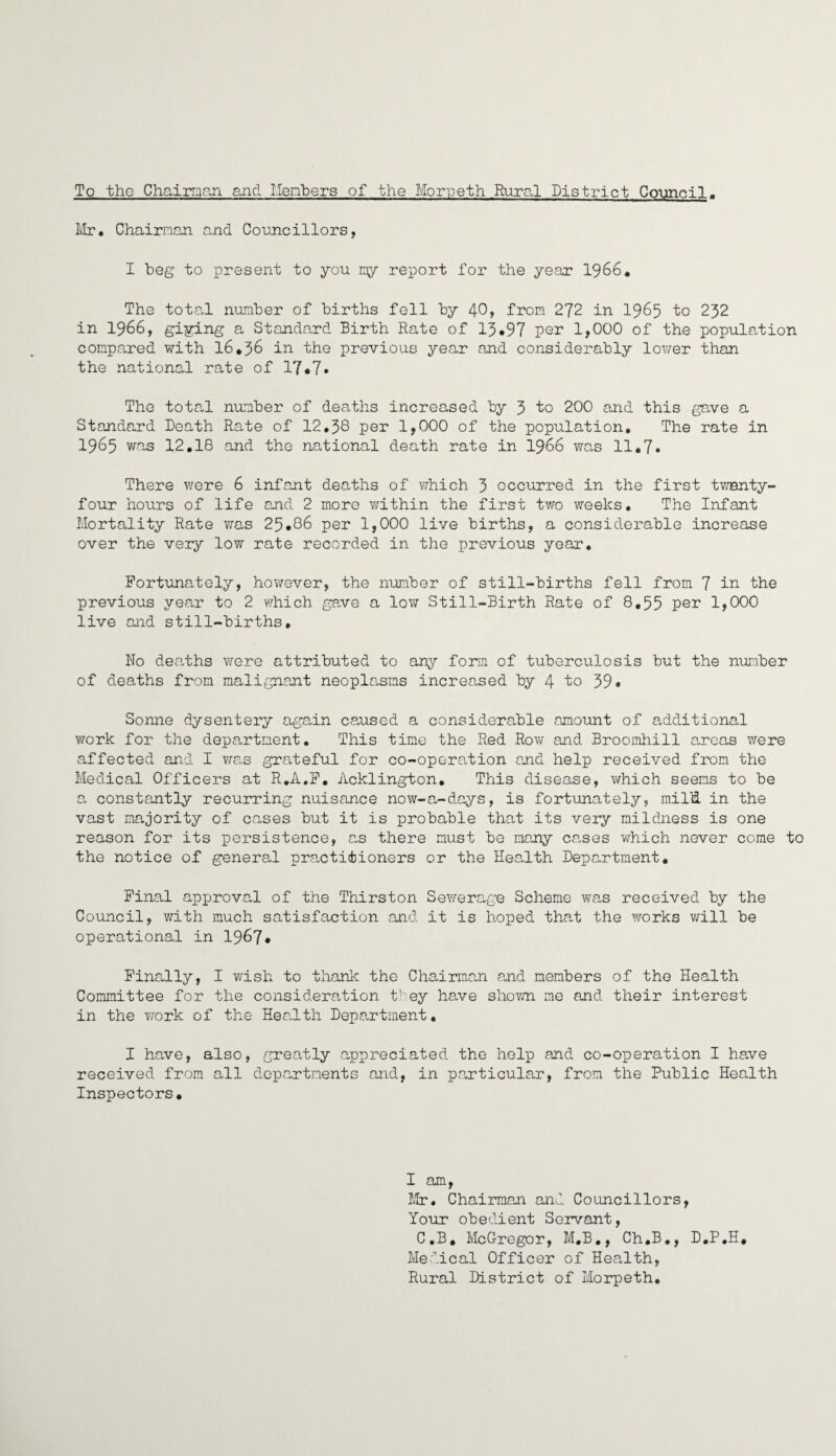 To the Chairman and Members of the Morpeth Rural District Council. Mr. Chairman and Councillors, I beg to present to you my report for the year 1966. The total number of births fell by 40, from 272 in 1965 to 232 in 1966, giying a Standard Birth Rate of 13*97 per 1,000 of the population compared with 16*36 in the previous year and considerably lower than the national rate of 17*7• The total number of deaths increased by 3 to 200 and this gave a Standard Death Rate of 12.38 per 1,000 of the population. The rate in 1965 was 12.18 and the national death rate in 1966 was 11.7. There were 6 infant deaths of which 3 occurred in the first twenty- four hours of life and 2 more within the first two weeks. The Infant Mortality Rate was 25.86 per 1,000 live births, a considerable increase over the very low rate recorded in the previous year. Fortunately, however, the number of still-births fell from 7 in the previous year to 2 which gave a low Still-Birth Rate of 8,55 per 1,000 live and still-births* No deaths were attributed to any form of tuberculosis but the number of deaths from malignant neoplasms increased by 4 to 39 • Sonne dysentery again caused a considerable amount of additional work for the department. This time the Red Row and Broomhill areas were affected and I was grateful for co-operation and help received from the Medical Officers at R.A.F. Acklington. This disease, which seems to be a constantly recurring nuisance now-a-days, is fortunately, mild. in the vast majority of cases but it is probable that its very mildness is one reason for its persistence, as there must be many cases which never come to the notice of general practitioners or the Health Department. Final approval of the Thirston Sewerage Scheme was received by the Council, with much satisfaction and it is hoped that the works will be operational in 1967* Finally, I wish to thank the Chairman and members of the Health Committee for the consideration they have shown me and their interest in the work of the Health Department. I have, also, greatly appreciated the help and co-operation I have received from all departments and, in particular, from the Public Health Inspectors. I am, Mr. Chairman and Councillors, Your obedient Servant, C.B. McGregor, M.B., Ch.B., D.P.H. Medical Officer of Health, Rural District of Morpeth.