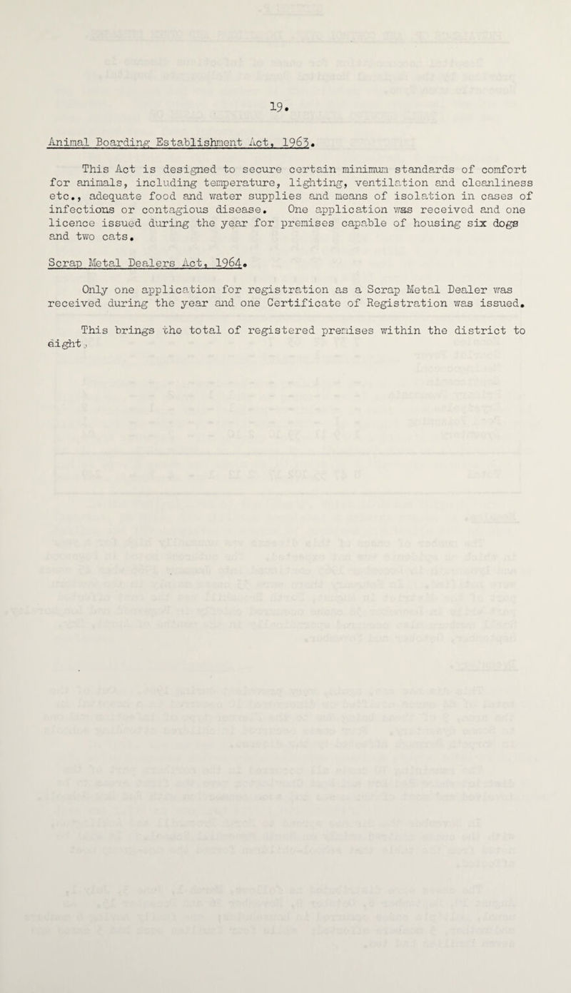 Animal Boarding; Establishment Act, 1965* This Act is designed to secure certain minimum standards of comfort for animals, including temperature, lighting, ventilation and cleanliness etc., adequate food and water supplies and means of isolation in cases of infections or contagious disease. One application was received and one licence issued during the year for premises capable of housing six dogs and two cats. Scrap Metal Dealers Act, 1964. Only one application for registration as a Scrap Metal Dealer was received during the year and one Certificate of Registration was issued. This brings the total of registered premises within the district to eight _>