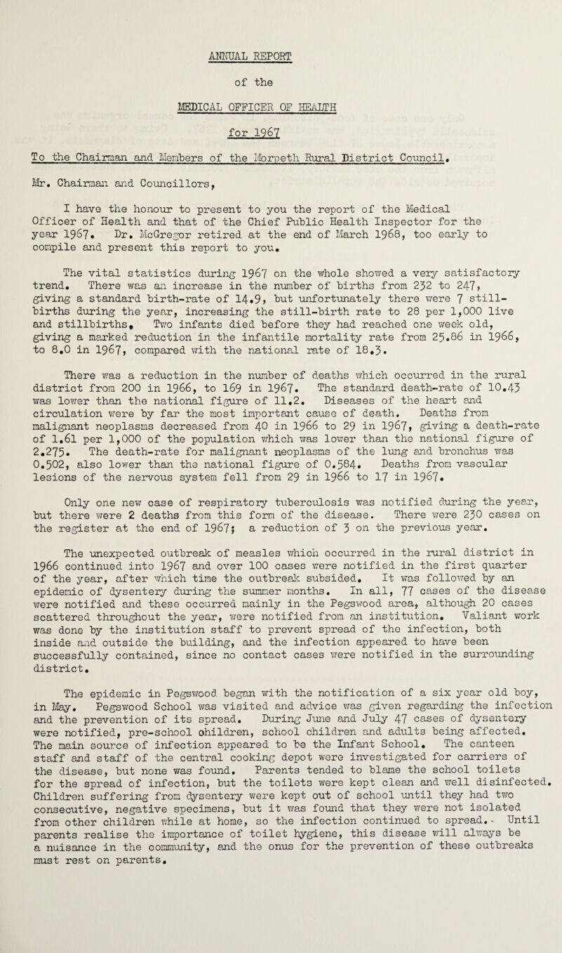 ANNUAL REPORT of the MEDICAL OFFICER OF HEALTH for 1967 To the Chairman and Members of the Morpeth Rural District Council. Mr. Chairman and Councillors, I have the honour to present to you the report of the Medical Officer of Health and that of the Chief Public Health Inspector for the year 19&7* Dr. McGregor retired at the end of March 1968, too early to compile and present this report to you. The vital statistics during 1967 on the whole showed a very satisfactory trend. There was an increase in the number of births from 232 to 247 > giving a standard birth-rate of 14*9 > hut unfortunately there were 7 still¬ births during the year, increasing the still-birth rate to 28 per 1,000 live and stillbirths. Two infants died before they had reached one week old, giving a marked reduction in the infantile mortality rate from 25*86 in 1966, to 8.0 in 1967» compared with the national rate of 18.3. There was a reduction in the number of deaths which occurred in the rural district from 200 in 1966, to I69 in 1967* The standard death-rate of 10.43 was lower than the national figure of 11,2. Diseases of the heart and circulation were by far the most important cause of death. Deaths from malignant neoplasms decreased from 40 in 1966 to 29 in 1967* giving a death-rate of 1.6l per 1,000 of the population which was lower than the national figure of 2.275* The death-rate for malignant neoplasms of the lung and bronchus was 0.502, also lower than the national figure of 0.584* Deaths from vascular lesions of the nervous system fell from 29 in 1966 to 17 in 19&7* Only one new case of respiratory tuberculosis was notified during the year, but there were 2 deaths from this form of the disease. There were 230 cases on the register at the end of 1967? a reduction of 3 on the previous year. The unexpected outbreak of measles which occurred in the rural district in 1966 continued into 1967 and over 100 cases were notified in the first quarter of the year, after which time the outbreak subsided. It was followed by an epidemic of dysentery during the summer months. In all, 77 cases of the disease were notified and these occurred mainly in the Pegswood area, although 20 cases scattered throughout the year, wrere notified from an institution. Valiant work was done by the institution staff to prevent spread of the infection, both inside and outside the building, and the infection appeared to have been successfully contained, since no contact cases were notified in the surrounding district. The epidemic in Pegswood began with the notification of a six year old boy, in May. Pegswood School was visited and advice was given regarding the infection and the prevention of its spread. During June and July 47 cases of dysentery were notified, pre-school ohildren, school children and adults being affected. The main source of infection appeared to be the Infant School. The canteen staff and staff of the central cooking depot were investigated for carriers of the disease, but none was found. Parents tended to blame the school toilets for the spread of infection, but the toilets were kept clean and well disinfected. Children suffering from dysentery were kept out of school until they had two consecutive, negative specimens, but it was found that they were not isolated from other children while at home, so the infection continued to spread.~ Until parents realise the importance of toilet hygiene, this disease will always be a nuisance in the community, and the onus for the prevention of these outbreaks must rest on parents.