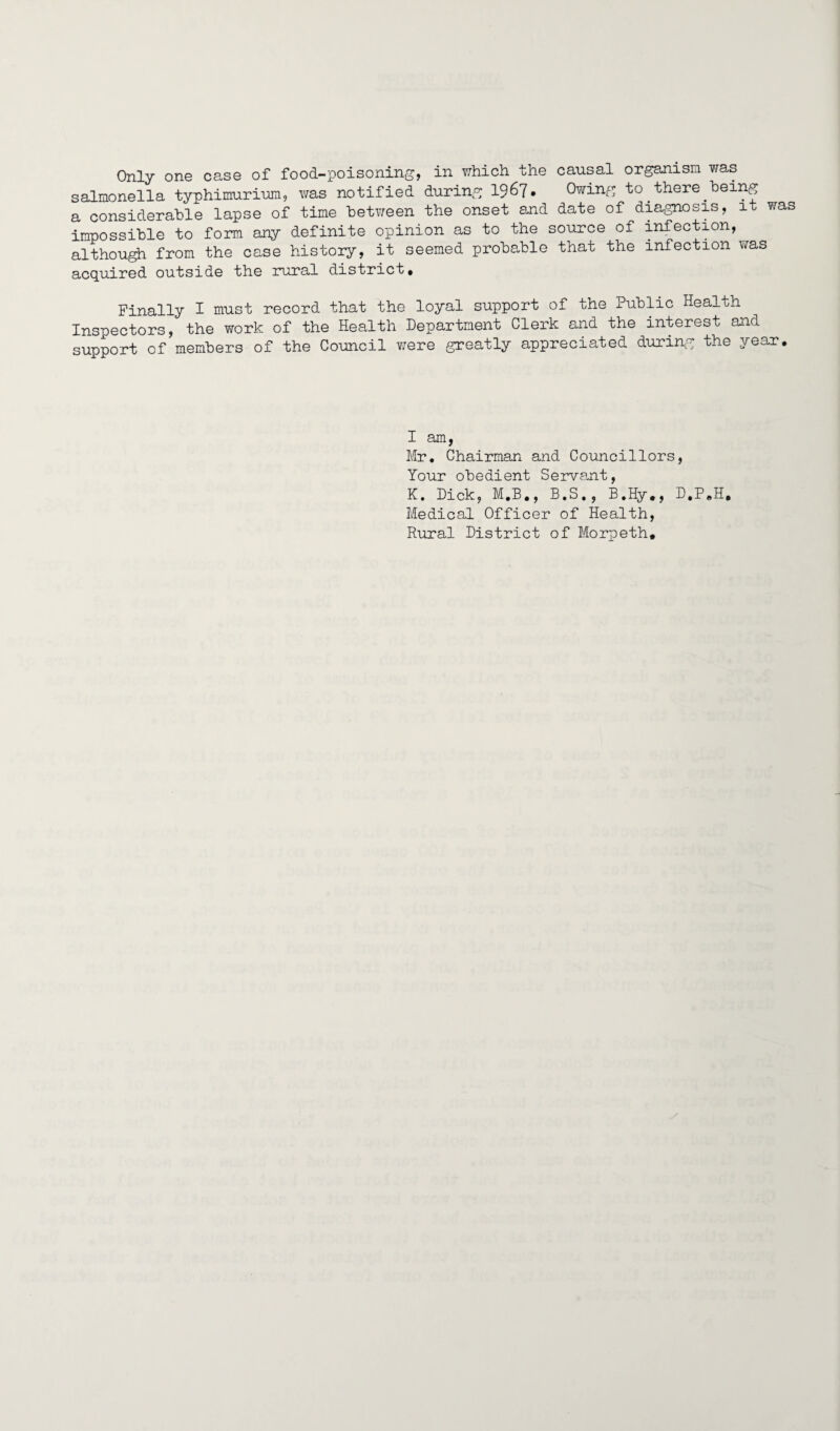 Only one case of food-poisoning, in which the causal organism was salmonella typhimurium, was notified during 19^7• Owing to. there.being a considerable lapse of time between the onset and date of diagnosis, it was impossible to form any definite opinion as to the source of infection, although from the case history, it seemed probable that the infection was acquired outside the rural district. Finally I must record that the loyal support of the Public Health Inspectors, the work of the Health Department Clerk and the interest and support of members of the Council were greatly appreciated during the year. I am, Mr, Chairman and Councillors, Your obedient Servant, K. Dick, M.B., B.S., B,Hy ,, D.P.H. Medical Officer of Health, Rural District of Morpeth,
