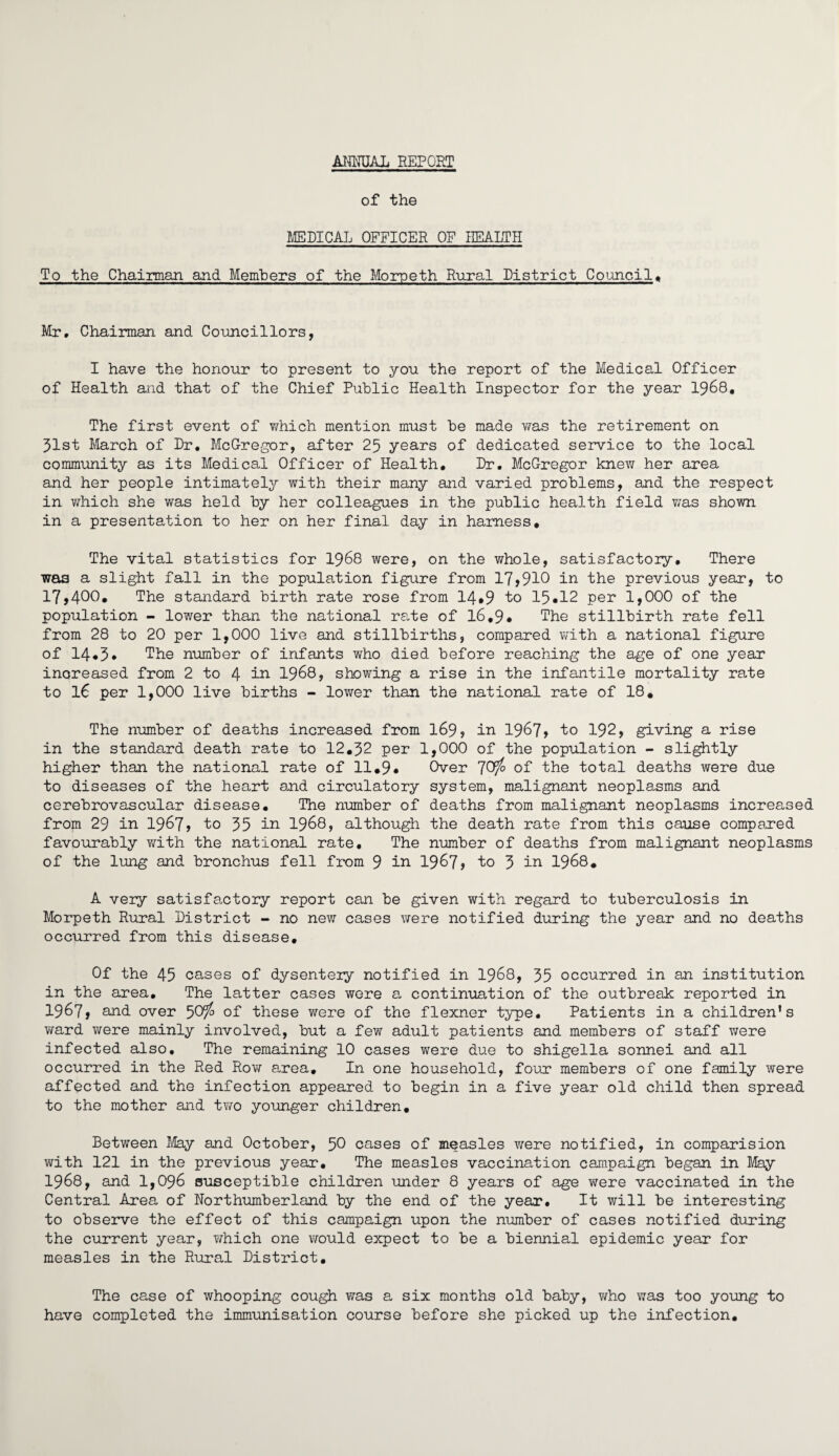 ANNUAL REPORT of the MEDICAL OFFICER OF HEALTH To the Chairman and Members of the Morpeth Rural District Council. Mr. Chairman and Councillors, I have the honour to present to you the report of the Medical Officer of Health and that of the Chief Public Health Inspector for the year 1968, The first event of which mention must be made was the retirement on 31st March of Dr. McGregor, after 25 years of dedicated service to the local community as its Medical Officer of Health. Dr. McGregor knew her area and her people intimately with their many and varied problems, and the respect in which she was held by her colleagues in the public health field was shown in a presentation to her on her final day in harness. The vital statistics for 1968 were, on the whole, satisfactory. There was a slight fall in the population figure from 17,910 in the previous year, to 17,400. The standard birth rate rose from 14*9 to 15*12 per 1,000 of the population - lower than the national rate of 16.9* The stillbirth rate fell from 28 to 20 per 1,000 live and stillbirths, compared with a national figure of 14*3* The number of infants who died before reaching the age of one year increased from 2 to 4 in 1968, showing a rise in the infantile mortality rate to 16 per 1,000 live births - lower than the national rate of 18. The number of deaths increased from 169, in 1967, to 192, giving a rise in the standard death rate to 12.32 per 1,000 of the population - slightly higher than the national rate of 11*9* Over 'JCf/o of the total deaths were due to diseases of the heart and circulatory system, malignant neoplasms and cerebrovascular disease. The number of deaths from malignant neoplasms increased from 29 in 1967, to 35 in 1968 > although the death rate from this cause compared favourably with the national rate. The number of deaths from malignant neoplasms of the lung and bronchus fell from 9 in 1967? to 3 in 1968. A veiy satisfactory report can be given with regard to tuberculosis in Morpeth Rural District - no new cases were notified during the year and no deaths occurred from this disease. Of the 45 cases of dysentery notified in 1968, 35 occurred in an institution in the area. The latter cases were a continuation of the outbreak reported in 1967, and over 50^ of these were of the flexner type. Patients in a children's ward were mainly involved, but a few adult patients and members of staff were infected also. The remaining 10 cases were due to shigella sonnei and all occurred in the Red Row area. In one household, four* members of one family were affected and the infection appeared to begin in a five year old child then spread to the mother and two younger children. Between May and October, 50 cases of measles were notified, in comparision with 121 in the previous year. The measles vaccination campaign began in May 1968, and 1,096 susceptible children under 8 years of age were vaccinated in the Central Area of Northumberland by the end of the year. It will be interesting to observe the effect of this campaign upon the number of cases notified during the current year, which one would expect to be a biennial epidemic year for measles in the Rural District. The case of whooping cough was a six months old baby, who was too young to have completed the immunisation course before she picked up the infection.