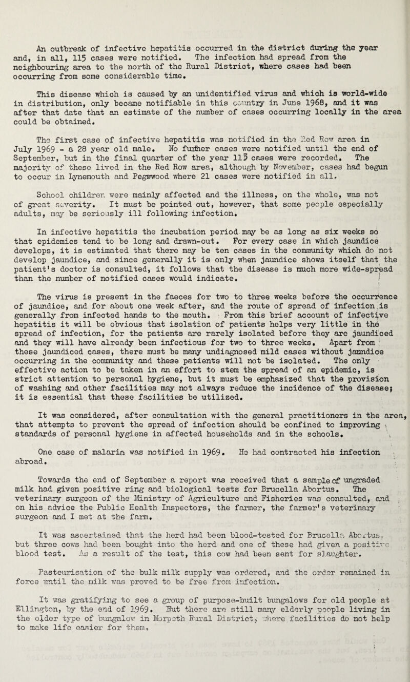 An outbreak of infective hepatitis occurred in the district during the year and, in all, 115 cases were notified. The infection had spread from the neighbouring area to the north of the Rural District, where cases had been occurring from some considerable time. This disease which is caused by an unidentified virus and which is world-wide in distribution, only became notifiable in this country in June 1968, and it was after that date that an estimate of the number of cases occurring locally in the area could be obtained. The first case of infective hepatitis was notified in the Red Row area in July 1969 - a 28 year old male. No further cases were notified until the end of September, but in the final quarter of the year 113 cases were recorded. The majority of these lived in the Red Row area, although by November, cases had begun to occur in Lynemouth and Pegswood where 21 cases were notified in allf School children were mainly affected and the illness, on the whole, was not of great severity. It must be pointed out, however, that some people especially adults, may be seriously ill following infection. In infective hepatitis the incubation period may be as long as six weeks so that epidemics tend to be long and drawn-out. For every case in which jaundice develops, it is estimated that there may be ten cases in the community which do not develop jaundice, and since generally it is only when jaundice shows itself that the patient’s doctor is consulted, it follows that the disease is much more wide-spread than the number of notified cases would indicate. i t The virus is present in the faeces for two to three weeks before the occurrence of jaundice, and for about one week after, and the route of spread of infection is generally from infected hands to the mouth. : From this brief account of infective hepatitis it will be obvious that isolation of patients helps very little in the spread of infection, for the patients are rarely isolated before they are jaundiced and they will have already been infectious for two to three weeks. Apart from these jaundiced cases, there must be many undiagnosed mild cases without jaundice occurring in the community and these patients will not be isolated. The only effective action to be taken in an effort to stem the spread of an epidemic, is strict attention to personal hygiene, but it must be emphasized that the provision of washing and other facilities may not always reduce the incidence of the disease; it is essential that these facilities be utilized. It was considered, after consultation with the general practitioners in the area that attempts to prevent the spread of infection should be confined to improving *. standards of personal hygiene in affected households and in the schools. One case of malaria was notified in 1969* He had contracted his infection abroad. Towards the end of September a report was received that a sample c£ ungraded milk had given positive ring and biological tests for Brucella Abortus, The veterinary surgeon of the Ministry of Agriculture and Fisheries was consulted, and on his advice the Public Health Inspectors, the farmer, the farmer’s veterinary surgeon and I met at the farm. It was ascertained that the herd had been blood-tested for Brucella Abortus, but three cows had been bought into the herd and one of these had given a positive blood test. As a result of the test, this cow had been sent for slaughter. Pasteurisation of the bulk milk supply was ordered, and the order remained in force until the milk was proved to be free from infection. It was gratifying to see a group of purpose-built bungalows for old people at Ellington, by the end of 1969* Hut there are still many elderly people living in the ofder type of bungalow in Morpeth Rural District, .There facilities do not help to make life easier for them.