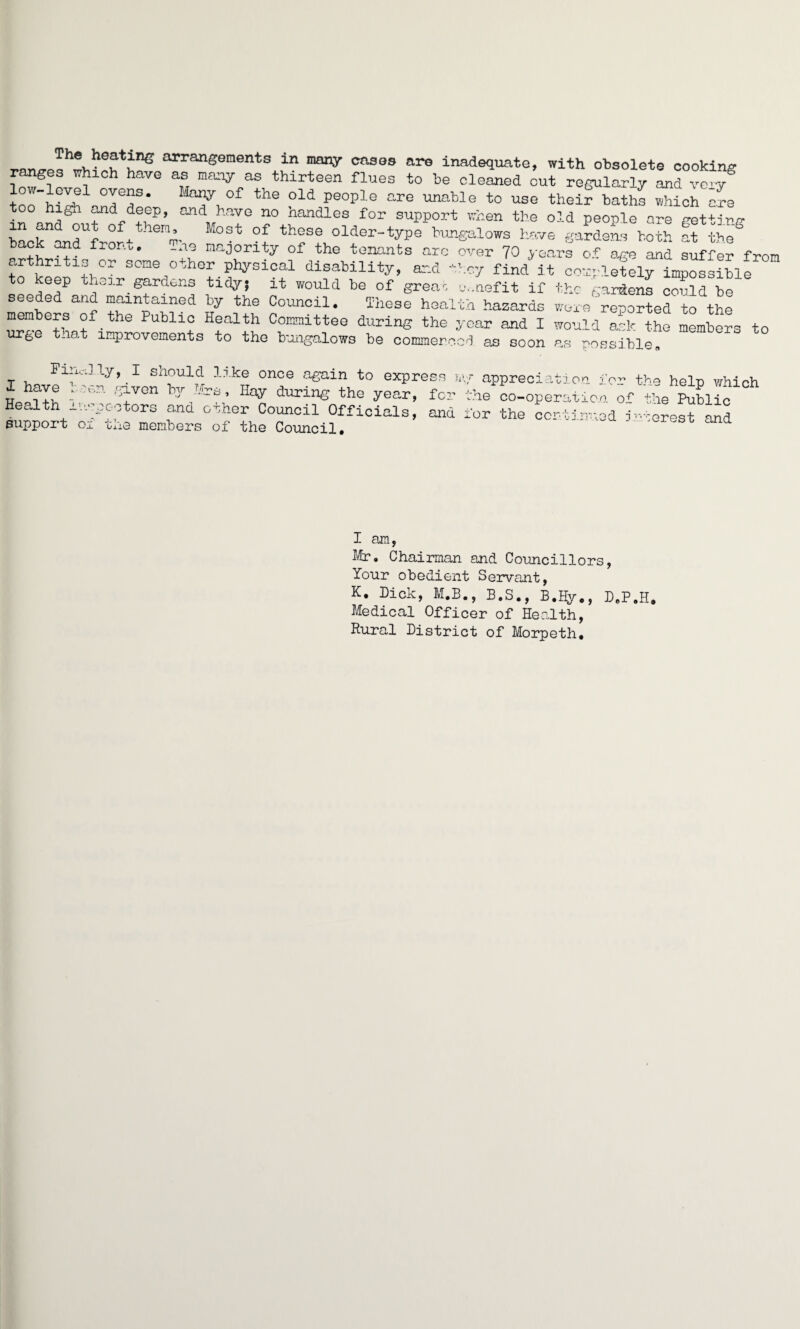 ^ ™l^le?t;i;ne arrangements in “V cfl30s inadequate, with obsolete cooking ranges which have as many as thirteen flues to be cleaned out regularly and ve-v toohirt1andeder the ?ld PeoPle are unable to use their baths which are high and deep, and have no Handles for support when the old peoole are f'et+iru- “OSt °f ? older-type bungalows have gardens both ff thf ° a?d fron°e -n- Majority of the tenants arc over 70 years o^ age and suffer from arthritis or some other physical disability, and they find'it co^letelT^Sl^ to keep their gardens tidy; it would be of great c.nefit if the gardens could ho seeded and maintained by the Council. These health hazards w'Jre^orted to the members of the Public Health Committee during the year and I would ask the members to urge that improvements to the bungalows be commenced as soon as ^ossiblP Finally, I should like once again to expre X have 1 a-.n given b.]r Mrs, Hay during the year, Health iv-vpeotors and other Council Officials, support of the members of the Council. ss h\f appreciation x for the co-operation and for the continue the help which the Public utcrest and I am, Mr. Chairman and Councillors, Your obedient Servant, K. Pick, M.B., B.S., B.Hy., B.P.H. Medical Officer of Health, Rural Pistrict of Morpeth.