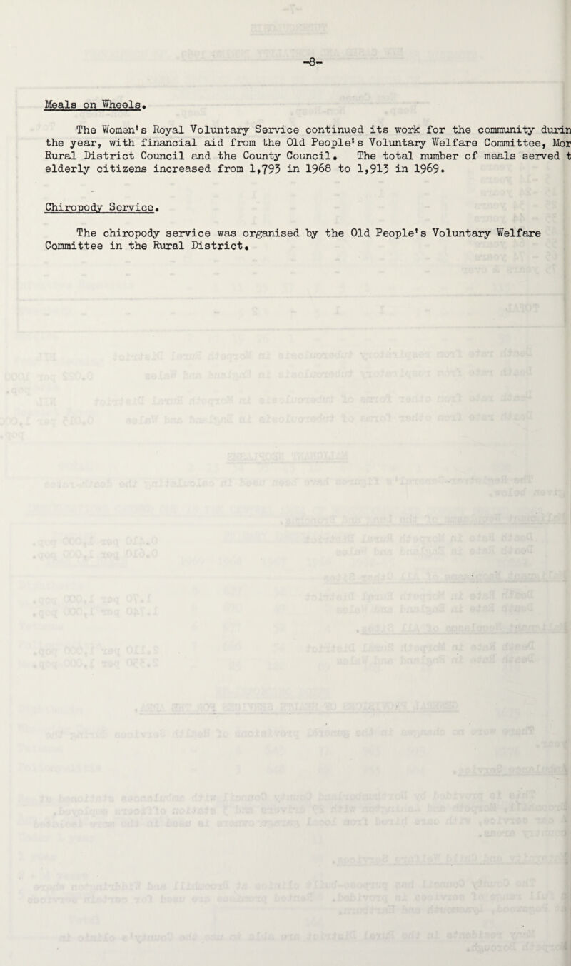 —8— Meals on Wheels* The Women1 s Royal Voluntary Service continued its work for the community durin the year, with financial aid from the Old People’s Voluntary Welfare Committee, Mor Rural District Council and the County Council* The total number of meals served t elderly citizens increased from 1,793 in 1968 to 1,913 in 1969* Chiropody Service. The chiropody service was organised by the Old People’s Voluntary Welfare Committee in the Rural District.