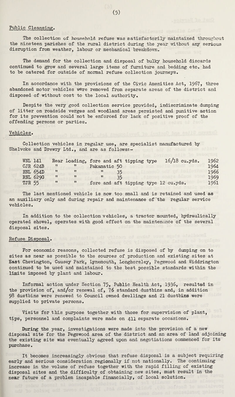 Public Cleansing, The collection of household refuse was satisfactorily maintained throughout the nineteen parishes of the rural district during the year without any serious disruption from weather, labour or mechanical breakdown. The demand for the collection and disposal of bulky household discards continued to grow and several large items of furniture and bedding etc. had to be catered for outside of normal refuse collection journeys. In accordance with the provisions of the Civic Amenities Act, 1967? three abandoned motor vehicles were removed from separate areas of the district and disposed of without cost to the local authority. Despite the very good collection service provided, indiscriminate dumping of litter on roadside verges and woodland areas persisted and punitive action for its prevention could not be enforced for lack of positive proof of the offending persons or parties. Vehicles. Collection vehicles in regular use, are specialist manufactured by Shelvoke and Drewry Ltd., and are as followss- WHL 141 Rear Loading, fore and aft tipping type I6/18 cu.yds. 1962 CJR 624B 1! Tl Pakamatic 50 1964 KNL 654D II If m 35 1966 RNL 629G »l II 11 35 1969 TJR 55 It II fore and aft tipping type 12 cu.yds. 1961 The last mentioned vehicle is now too small and is retained and used as an auxiliary only and during repair and maintenance of‘the regular service vehicles. In addition to the collection vehicles, a tractor mounted, hydraulically operated shovel, operates with good effect on the maintenance of the several disposal sites. Refuse Disposal. For economic reasons, collected refuse is disposed of by dumping on to sites as near as possible to the sources of production and existing sites at East Chevington, Causey Park, Lynemouth, Longhorsley, Pegswood and Widdrington continued to be used and maintained to the best possible standards within the limits imposed by plant and labour. Informal action under Section 75> Public Health Act, 1936, resulted in the provision of, and/or renewal of, 76 standard dustbins and, in addition 98 dustbins were renewed to Council owned dwellings and 21 dustbins were supplied to private persons. Visits for this purpose together with those for supervision of plant, tips, personnel and complaints were made on 411 separate occasions. During the year, investigations were made into the provision of a new disposal site for the Pegswood area of the district and an area of land adjoining the existing site was eventually agreed upon and negotiations commenced for its purchase. It becomes increasingly obvious that refuse disposal is a subject requiring early and serious consideration regionally if not nationally. The continuing increase in the volume of refuse together with the rapid filling of existing disposal sites and the difficulty of obtaining new sites, must result in the near future of a problem incapable financially, of local solution.