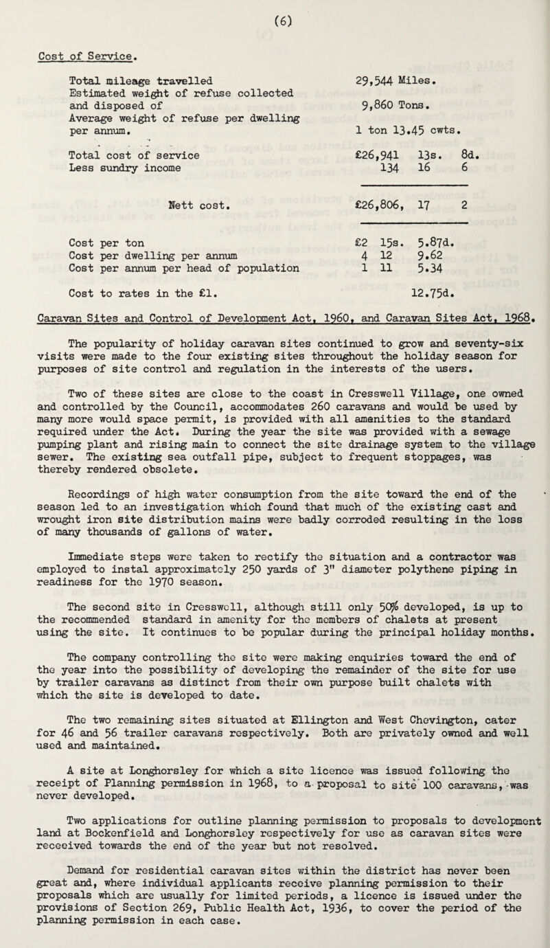 Cost of Service. Total mileage travelled Estimated weight of refuse collected and disposed of Average weight of refuse per dwelling per annum. 29,544 Miles. 9,860 Tons. 1 ton 13*45 cwts. Total cost of service Less sundry income £26,941 13s. 8d. 134 16 6 Nett cost. £26,806, 17 2 Cost per ton Cost per dwelling per annum Cost per annum per head of population £2 15s. 5.87d. 4 12 9*62 1 11 5*34 Cost to rates in the £1 12.75d. Caravan Sites and Control of Development Act. I960, and Caravan Sites Act. 1968, The popularity of holiday caravan sites continued to grow and seventy-six visits were made to the four existing sites throughout the holiday season for purposes of site control and regulation in the interests of the users. Two of these sites are close to the coast in Cresswell Village, one owned and controlled by the Council, accommodates 260 caravans and would be used by many more would space permit, is provided with all amenities to the standard required under the Act* Luring the year the site was provided with a sewage pumping plant and rising main to connect the site drainage system to the village sewer. The existing sea outfall pipe, subject to frequent stoppages, was thereby rendered obsolete. Recordings of high water consumption from the site toward the end of the season led to an investigation which found that much of the existing cast and wrought iron site distribution mains were badly corroded resulting in the loss of many thousands of gallons of water. Immediate steps were taken to rectify the situation and a contractor was employed to instal approximately 250 yards of 3” diameter polythene piping in readiness for the 1970 season. The second site in Cresswell, although still only 50$ developed, is up to the recommended standard in amenity for the members of chalets at present using the site. It continues to be popular during the principal holiday months. The company controlling the site were making enquiries toward the end of the year into the possibility of developing the remainder of the site for use by trailer caravans as distinct from their own purpose built chalets with which the site is developed to date. The two remaining sites situated at Ellington and West Chevington, cater for 46 and 56 trailer caravans respectively. Both are privately owned and well used and maintained. A site at Longhorsley for which a site licence was issued following the receipt of Planning permission in 1968, to a proposal to site’100 caravans, was never developed. Two applications for outline planning permission to proposals to development land at Bockenfield and Longhorsley respectively for use as caravan sites were receeived towards the end of the year but not resolved. Demand for residential caravan sites within the district has never been great and, where individual applicants receive planning permission to their proposals which are usually for limited periods, a licence is issued under the provisions of Section 269, Public Health Act, 1936, to cover the period of the planning permission in each case.