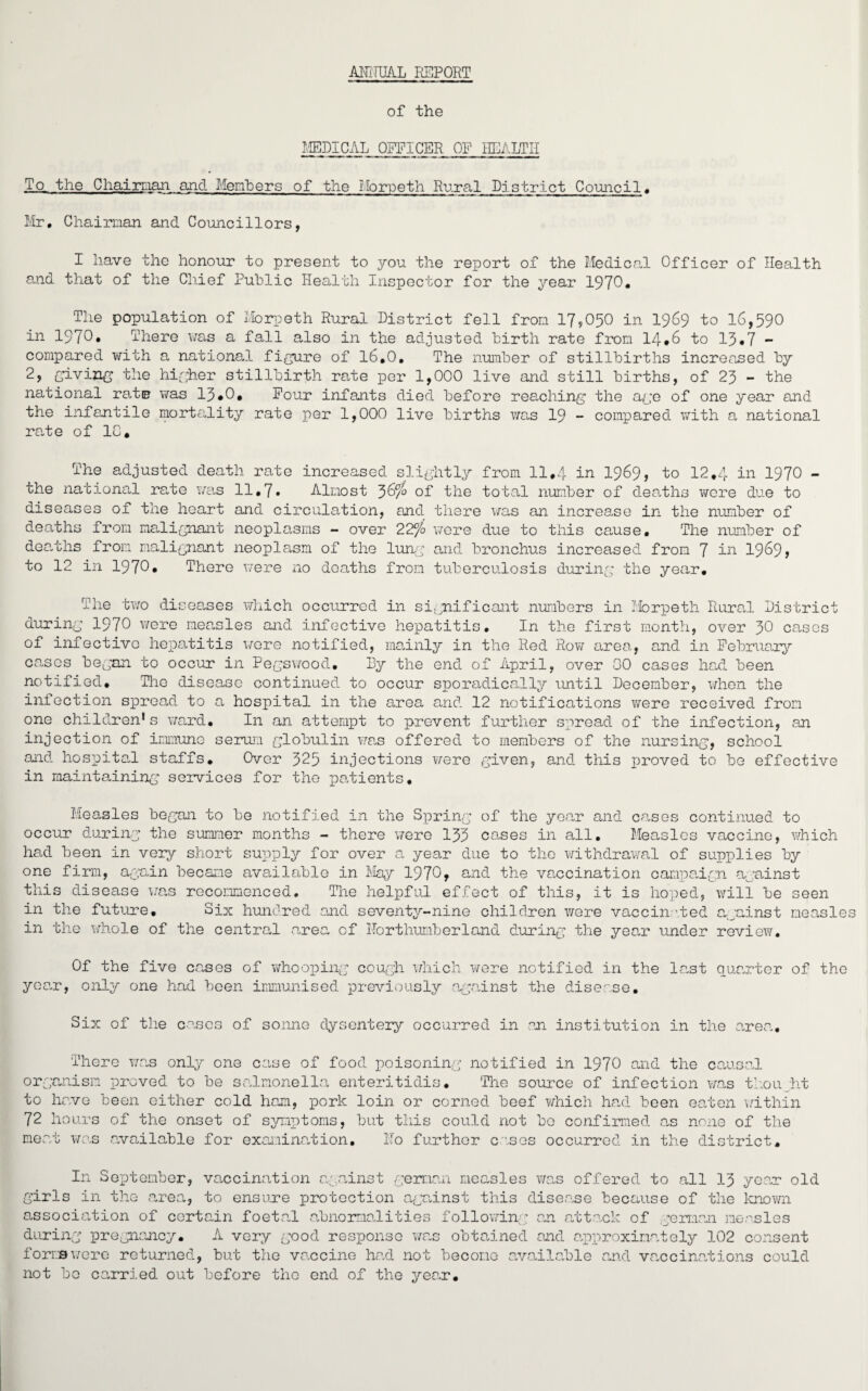 AD1HJAL REPORT of the IMDICAL OFFICER OP HEALTH To the Chairnan and Members of the Morpeth Rural District Council. Mr. Chairman and Councillors, I have the honour to present to you the report of the Medical Officer of Health and that of the Chief Public Health Inspector for the year 1970* The population of Morpeth Rural District fell from 17,050 in 1969 to 16,590 in 1970* There was a fall also in the adjusted birth rate from 14*6 to 13*7 - compared with a national figure of 16.0. The number of stillbirths increased by 2, giving the higher stillbirth rate per 1,000 live and still births, of 23 - the national rate was 13»0. Pour infants died before reaching the age of one year and the infantile mortality rate per 1,000 live births was 19 - compared with a national rate of 1C. The adjusted death rate increased slightly from 11.4 in 1969, to 12.4 in 1970 - the national rate was 11,7• Almost 3&f° of the total number of deaths wore due to diseases of the heart and circulation, and there was an increase in the number of deaths from malignant neoplasms - over 22°/o were due to this cause. The number of dearths from malignant neoplasm of the lung and bronchus increased from 7 in 1969 > to 12 in 1970* There were no deaths from tuberculosis during the year. The two diseases which occurred in significant numbers in Morpeth Rural District during 1970 were measles and infective hepatitis. In the first month, over 30 cases of infective hepatitis wore notified, mainly in the Red Row area, and in February cases began to occur in Pegswood. By the end of April, over 00 cases had been notified. Tho disease continued to occur sporadically until December, when the infection spread to a hospital in the area and 12 notifications were received from one children* s ward. In an attempt to prevent further spread of the infection, an injection of immune serum globulin was offered to members of the nursing, school and hospital staffs. Over 325 injections were given, and this proved to be effective in maintaining services for the patients. Measles began to be notified in the Spring of the year and cases continued to occur during the summer months - there 'were 133 oases in all. Measles vaccine, which had been in very short supply for over a year due to the withdrawal of supplies by one firm, again became available in May 1970* and the vaccination campaign against this disease was recommenced. The helpful effect of this, it is hoped, will be seen in the future. Six hundred and seventy-nine children were vaccinated against measles in the whole of the central area of Northumberland during the year under review. Of the five cases of whooping cough which were notified in the last quarter of the year, only one had been immunised previously against the disease. Six of the cases of soiine dysentery occurred in an institution in the area,. There was only one case of food poisoning notified in 1970 and the causal organism proved to be salmonella enteritidis. The source of infection was thought to have been either cold ham, pork loin or corned beef which had been eaten within 72 hours of the onset of symptoms, but this could not bo confirmed as none of the meat was available for examination. Ho further cases occurred in the district. In September, vaccination against german measles was offered to all 13 year old girls in the area, to ensure protection against this disease because of the known association of certain foetal abnormalities following; an attack of .german measles during pregnancy. A very good response was obtained and approximately 102 consent forms were returned, but the vaccine had not become available and vaccinations could not bo carried out before tho end of the year.