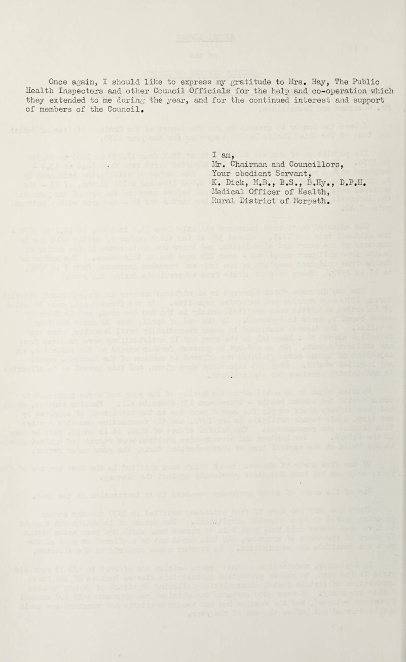 Once again, I should like to express my gratitude to Mrs. Hay, The Public Health Inspectors and other Council Officials for the help and co-operation which they extended to me during the year, and for the continued interest and support of members of the Council. I am, Mr. Chairman and Councillors, Your obedient Servant, K. Dick, M.B., B.S., B.Hy., D.P.H. Medical Officer of Health, Rural District of Morpeth.
