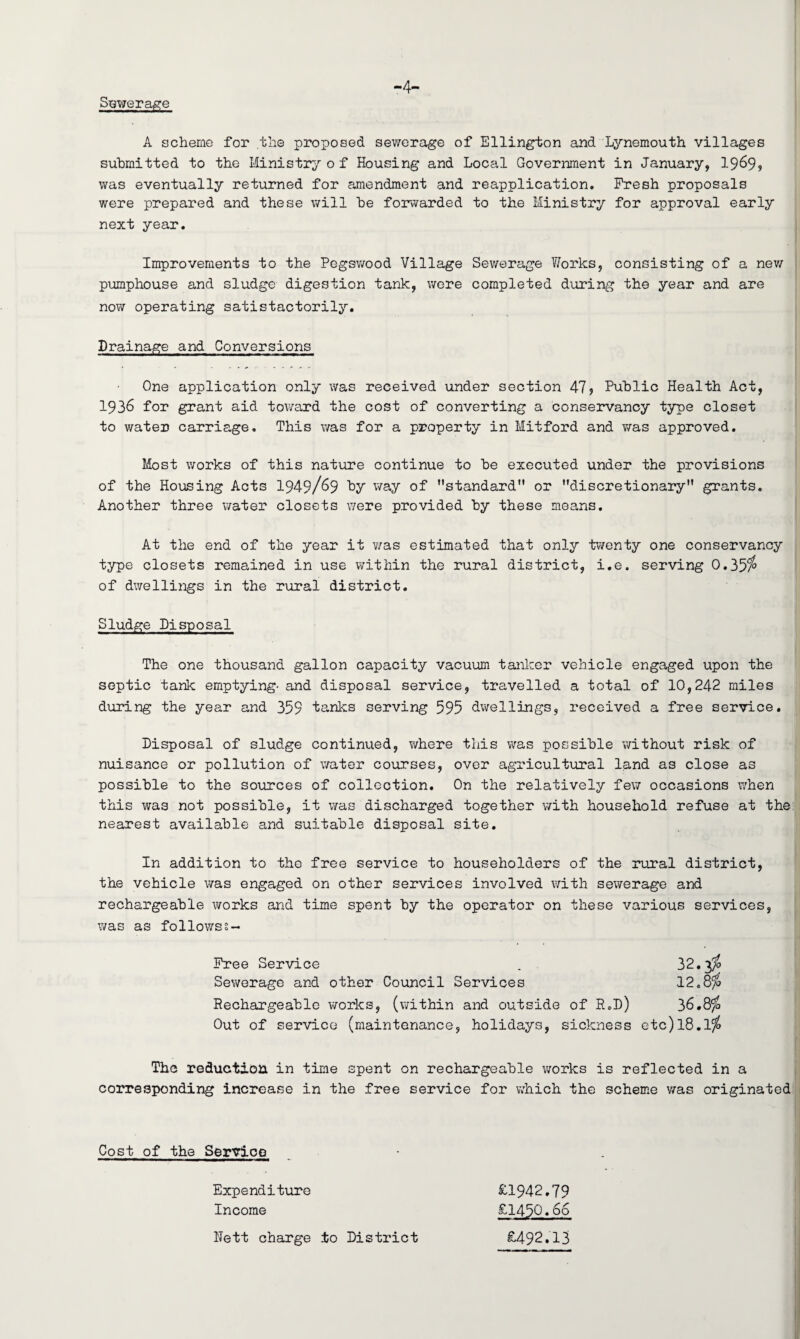 Sewerage -4- A scheme for the proposed sewerage of Ellington and Lynemouth villages submitted to the Ministry o f Housing and Local Government in January, 19^9? was eventually returned for amendment and reapplication. Fresh proposals were prepared and these will he forwarded to the Ministry for approval early next year. Improvements to the Pegswood Village Sewerage Works, consisting of a new pumphouse and sludge digestion tank, were completed during the year and are now operating satistactorily. Drainage and Conversions One application only was received under section 475 Public Health Act, 1936 for grant aid toward the cost of converting a conservancy type closet to water carriage. This was for a property in Mitford and was approved. Most works of this nature continue to be executed under the provisions of the Housing Acts 1949/69 hy way of ’’standard or discretionary grants. Another three water closets were provided by these means. At the end of the year it ?/as estimated that only twenty one conservancy type closets remained in use within the rural district, i.e. serving 0.351° of dwellings in the rural district. Sludge Disposal The one thousand gallon capacity vacuum tanker vehicle engaged upon the septic tank emptying- and disposal service, travelled a total of 10,242 miles during the year and 359 tanks serving 595 dwellings, received a free service. Disposal of sludge continued, where this was possible without risk of nuisance or pollution of water courses, over agricultural land as close as possible to the sources of collection. On the relatively few occasions when this was not possible, it was discharged together with household refuse at the nearest available and suitable disposal site. In addition to the free service to householders of the rural district, the vehicle was engaged on other services involved with sewerage and rechargeable works and time spent by the operator on these various services, was as follows?- Free Service Sewerage and other Council Services Rechargeable works, (within and outside of R.D) 36.8% Out of service (maintenance, holidays, sickness etc)18.1% The reduction in time spent on rechargeable works is reflected in a corresponding increase in the free service for which the scheme was originated Cost of the Service Expenditure Income £1942.79 £1450*66 Nett charge ±0 District £492.13