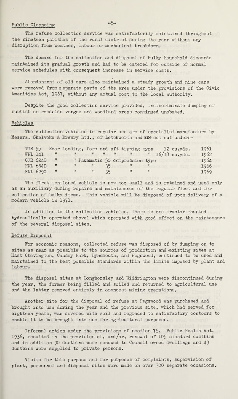 Public Cleansing The refuse collection service was satisfactorily maintained throughout the nineteen parishes of the rural district during the year without any disruption from weather, labour or mechanical breakdown. The demand for the collection and disposal of bulky household discards maintained its gradual growth and had to be catered for outside of normal service schedules with consequent increase in service costs. # Abandonment of old cars also maintained a steady growth and nine cars were removed from s eparate parts of the area under the provisions of the Civic Amenities Act, 1967? without any actual cost to the local authority. Despite the good collection service provided, indiscriminate dumping of rubbish on roadside verges and woodland areas continued unabated. Vehicles The collection vehicles in regular use are of specialist manufacture by Messrs. Shelvoke & Drewry Ltd., of Letchworth and are set out unders- tje 55 ML 141 CJR 624B HILL 654D RHL 629G Rear loading, fore and aft tipping type 12 cu.yds.   M  »   16/18 cu.yds. M  Pakamatic 50 compression type rr n it gc 11 n It M II 11 11 1961 1962 1964 1966 1969 The first mentioned vehicle is now too small and is retained and used only as an auxiliary during repairs and maintenance of the regular fleet and for collection of bulky items. This vehicle will be disposed of upon delivery of a modern vehicle in 1971* In addition to the collection vehicles, there is one tractor mounted hydraulically operated shovel which operated with good effect on the maintenance of the several disposal sites. Refuse Disposal For economic reasons, collected refuse was disposed of by dumping on to sites as near as possible to the sources of production and ^existing sites at East Chevington, Causey Park, Lynemouth, and Pegswood, continued to be used and maintained to the best possible standards within the limits imposed by plant and labour. The disposal sites at Longhorsley and Y/iddrington were discontinued during the year, the former being filled and soiled and returned to agricultural use and the latter removed entirely in opencast mining operations. Another site for the disposal of refuse at Pegswood was purchased and brought into use during the year and the previous site, which had served for eighteen years, was covered with soil and regraded to satisfactory contours to enable it to be brought into use for agricultural purposes. Informal action under the provisions of section 75? Public Health Act, 1936, resulted in the provision of, and/or, renewal of 105 standard dustbins and in addition 90 dustbins were renewed to Council owned dwellings and 43 dustbins were supplied to private persons. Visits for this purpose and for purposes of complaints, supervision of plant, personnel and disposal sites were made on over 300 separate occasions.