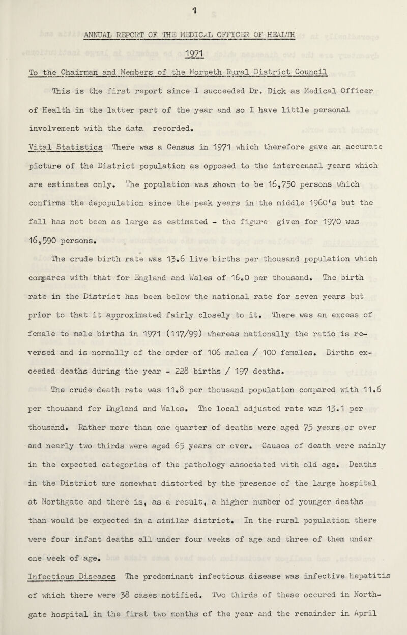 ANNUAL REPORT OF 'THE MEDICAL OFFICER OF HEALTH 1971 To the Chairman and Members of the Morpeth Rural District Council This is the first report since I succeeded Dr. Dick as Medical Officer of Health in the latter part of the year and so I have little personal involvement with the data recorded# Vital Statistics There was a Census in 1971 which therefore gave an accurate picture of the District population as opposed to the intercensal years which are estimates only. The population was shown to be 16,790 persons which confirms the depopulation since the peak years in the middle 1960's but the fall has not been as large as estimated - the figure given for 1970 was 16,590 persons. •# The crude birth rate was 13*6 live births per thousand population which compares with that for England and Wales of 16.0 per thousand. 'The birth rate in the District has been below the national rate for seven years but prior to that it approximated fairly closely to it. There was an excess of female to male births in 1971 (117/99) whereas nationally the ratio is re¬ versed and is normally of the order of 106 males / 100 females. Births ex¬ ceeded deaths during the year - 228 births / 197 deaths. The crude death rate was 11.8 per thousand population compared with 11.6 per thousand for England and Wales. The local adjusted rate was 13*1 per thousand. Rather more than one quarter of deaths were aged 73 years or over and nearly two thirds were aged 65 years or over. Causes of death were mainly in the expected categories of the pathology associated with old age. Deaths in the District are somewhat distorted by the presence of the large hospital at Northgate and there is, as a result, a higher number of younger deaths than would be expected in a similar district. In the rural population there were four infant deaths all under four weeks of age and three of them under one week of age. Infectious Diseases The predominant infectious disease was infective hepatitis of which there v/ere 38 cases notified. Two thirds of these occured in North- gate hospital in the first two months of the year and the remainder in April
