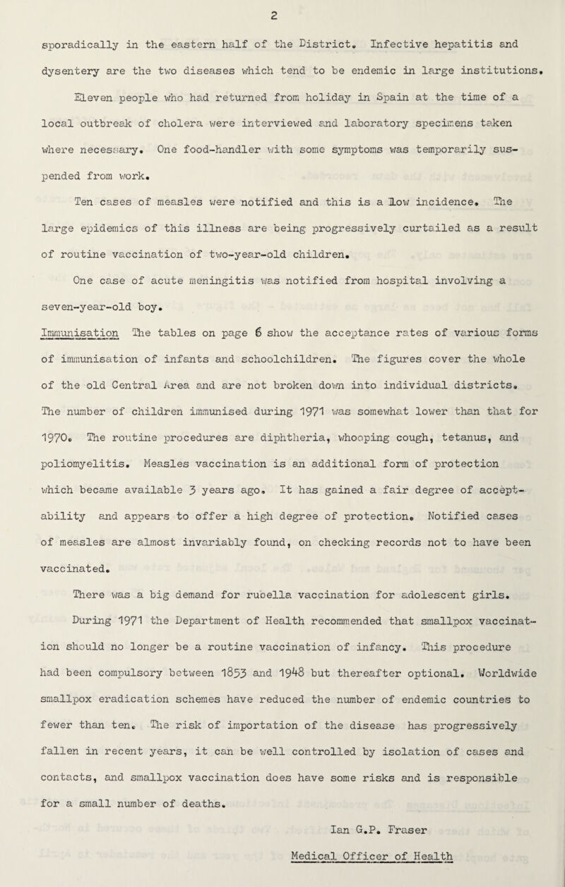 sporadically in the eastern half of the District* Infective hepatitis and dysentery are the two diseases which tend to be endemic in large institutions. Eleven people who had returned from holiday in Spain at the time of a local outbreak of cholera were interviewed and laboratory specimens taken where necessary. One food-handler with some symptoms was temporarily sus¬ pended from work. Ten cases of measles were notified and this is a low incidence. The large epidemics of this illness are being progressively curtailed as a result of routine vaccination of two-year-old children. One case of acute meningitis was notified from hospital involving a seven-year-old boy. Immunisation The tables on page 6 show the acceptance rates of various forms of immunisation of infants and schoolchildren. The figures cover the whole of the old Central Area and are not broken down into individual districts. The number of children immunised during 197! was somewhat lower than that for 1970* The routine procedures are diphtheria, whooping cough, tetanus, and poliomyelitis, Measles vaccination is an additional form of protection which became available 3 years ago. It has gained a fair degree of accept¬ ability and appears to offer a high degree of protection. Notified cases of measles are almost invariably found, on checking records not to have been vaccinated. There was a big demand for rubella vaccination for adolescent girls. During 1971 the Department of Health recommended that smallpox vaccinat¬ ion should no longer be a routine vaccination of infancy. This procedure had been compulsory between 1853 and 19^+8 but thereafter optional. Worldwide smallpox eradication schemes have reduced the number of endemic countries to fewer than ten. The risk of importation of the disease has progressively fallen in recent years, it can be well controlled by isolation of cases and contacts, and smallpox vaccination does have some risks and is responsible for a small number of deaths* Ian G.P, Fraser Medical Officer of Health