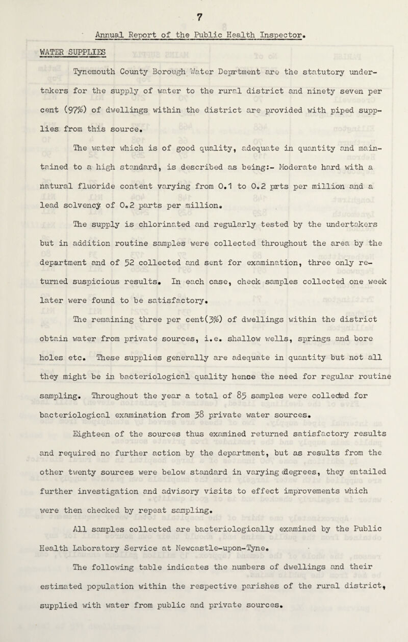Annual Report of the Public Health Inspector* WATER SUPPLIES Tynemouth County Borough Water Deportment are the statutory under¬ takers for the supply of water to the rural district and ninety seven per cent (97$) of dwellings within the district are provided with piped supp¬ lies from this source. The water which is of good quality, adequate in quantity and main¬ tained to a high standard, is described as being:- Moderate hard with a natural fluoride content varying from 0,1 to 0,2 parts per million and a lead solvency of 0,2 parts per million. The supply is chlorinated and regularly tested by the undertakers but in addition routine samples were collected throughout the area by the department and of 52 collected and sent for examination, three only re¬ turned suspicious results. In each case, check samples collected one week later were found to be satisfactory. The remaining three per cent(3$) of dwellings within the district obtain water from private sources, i.e, shallow wells, springs and bore holes etc. These supplies generally are adequate in quantity but not all they might be in bacteriological quality hence the need for regular routine sampling. Throughout the year a total of 85 samples were collected for bacteriological examination from 38 private water sources. Eighteen of the sources thus examined returned satisfactory results and required no further action by the department, but as results from the other twenty sources were below standard in varying (degrees, they entailed further investigation and advisory visits to effect improvements which were then checked by repeat sampling. All samples collected are bacteriologically examined by the Public Health Laboratory Service at Newcastle-upon-Tyne. The following table indicates the numbers of dwellings and their estimated population within the respective parishes of the rural district, supplied with water from public and private sources.