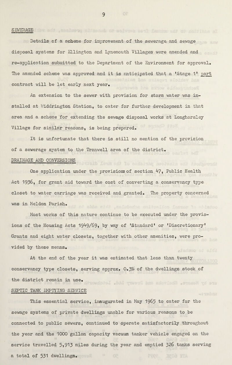 SEWERAGE Details of a scheme for Improvement of the sewerage and sewage disposal systems for Ellington and Lynemouth Villages were amended and re-application submitted to the Department of the Environment for approval# The amended scheme was approved and it is anticipated that a 'Stage 1' part contract will be let early next year. An extension to the sewer with provision for storm water was in¬ stalled at Widdrington Station, to cater for further development in that area and a scheme for extending the sev/age disposal works at Longhorsley Village for similar reasons, is being prepared. It is unfortunate that there is still no mention of the provision of a sewerage system to the Tranwell area of the district. DRAINAGE AND CONVERSIONS One application under the provisions of section 47, Public Health Act 1936, for grant aid toward the cost of converting a conservancy type closet to water carriage was received and granted. The property concerned was in Meldon Parish. Most works of this nature continue to be executed under the provis¬ ions of the Housing Acts 1949/69* by- way of 'Standard' or 'Discretionary' Grants and eight water closets, together with other amenities, were pro¬ vided by these means. At the end of the year it was estimated that less than twenty conservancy type closets, serving approx. 0.3% of the dwellings stock of the district remain in use. SEPTIC TANK EMPTYING SERVICE This essential service, inaugurated in May 1963 to cater for the sewage systems of private dwellings unable for various reasons to be connected to public sewers, continued to operate satisfactorily throughout the year and the 1000 gallon capacity vacuum tanker vehicle engaged on the service travelled 5*913 miles during the year and emptied 326 tanks serving a total of 531 dwellings.