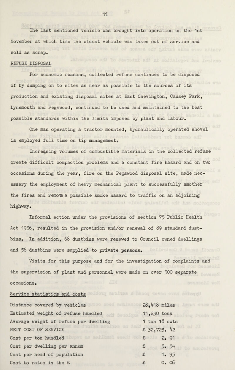 The last mentioned vehicle was brought into operation on the 1st November at which time the oldest vehicle was taken out of service and sold as scrape REFUSE DISPOSAL For economic reasons, collected refuse continues to be disposed of by dumping on to sites as near as possible to the sources of its production and existing disposal sites at East Chevington, Causey Park, Lynemouth and Pegswood, continued to be used and maintained to the best possible standards within the limits imposed by plant and labour. One man operating a tractor mounted, hydraulically operated shovel is employed full time on tip management* Increasing volumes of combustible materials in the collected refuse create difficult compaction problems and a constant fire hazard and on two occasions during the year, fire on the Pegswood disposal site, made nec¬ essary the employment of heavy mechanical plant to successfully smother the fires and remove a possible smoke hazard to traffic on an adjoining highway. Informal action under the provisions of section 75 Public Health Act 1936, resulted in the provision and/or renewal of 89 standard dust¬ bins, In addition, 68 dustbins were renewed to Council owned dwellings and 56 dustbins were supplied to private persons* Visits for this purpose and for the investigation of complaints and the supervision of plant and personnel were made on over 300 separate occasions. Service statistics and costs Distance covered by vehicles Estimated weight of refuse handled Average weight of refuse per dwelling NETT COST OF SERVICE Cost per ton handled Cost per dwelling per annum Cost per head of population Cost to rates in the £ 28,4l8 miles 11,230 tons 1 ton 18 cwts £ 32,723. 42 £ 2. 91 £ 5. 54 £ 1. 95 £ 0. 06