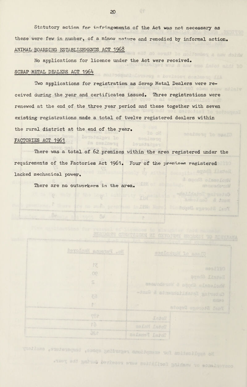 Statutory action for infringements of the Act was not necessary as these were few in number, of a minor nature and remedied by informal action* ANIMAL BOARDING ESTABLISHMENTS ACT 1968 No applications for licence under the Act were received* SCRAP METAL DEALERS ACT 1964 Two applications for registration as Scrap Metal Dea.lers were re¬ ceived during the year and certificates issued* Three registrations were renewed at the end of the three year period and these together with seven existing registrations made a total of twelve registered dealers within the rural district at the end of the year* FACTORIES ACT 1961 There was a total of 62 premises within the area registered under the requirements of the Factories Act 1961* Four of the pr^m-Lsoj; registered lacked mechanical pov/er* There are no outworkers in the area*