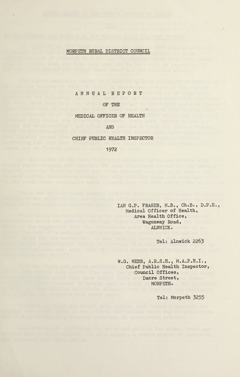 ANNUAL REPORT OF THE MEDICAL OFFICER OF HEALTH AND CHIEF PUBLIC HEALTH INSPECTOR 1972 IAN G.P. FRASER, M.B., Ch.B., D.P. Medical Officer of Health, Area Health Office, Wagonway Road, ALNWICK. Tel: Alnwick 2263 W.G. WEBB, A.R.S.H., M.A.P.H.I., Chief Public Health Inspector, Council Offices, Dacre Street, MORPETH. Tel: Morpeth 3255