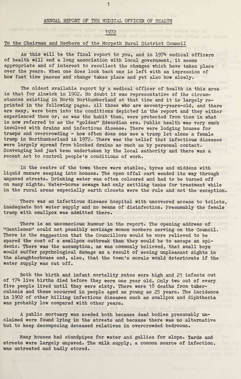 ANNUAL REPORT OF THE MEDICAL OFFICER OF HEALTH 1972 To the Chairman and Members of the Morpeth Rural District Council As this will be the final report to you, and in 1974 medical officers of health will end a long association with local government, it seems appropriate and of interest to recollect the changes which have taken place over the years. When one does look back one is left with an impression of how fast time passes and change takes place and yet also how slowly. The oldest available report by a medical officer of health in this area is that for Alnwick in 1902. No doubt it was representative of the circum¬ stances existing in North Northumberland at that time and it is largely re¬ printed in the following pages. All those who are seventy-years-old, and there are many, were born into the conditions depicted in the report and they either experienced them or, as was the habit then, were protected from them in what is now referred to as the golden” Edwardian era. Public health was very much involved with drains and infectious disease. There were lodging houses for tramps and overcrowding - how often does one see a tramp let alone a female tramp in Northumberland in 1972. There was the belief that infectious diseases were largely spread from blocked drains as much as by personal contact. Scavenging had just been undertaken by the local authority and there was a recent Act to control people's conditions of work. In the centre of the town there were stables, byres and middens with liquid manure seeping into houses. The open offal cart wended its way through unpaved streets. Drinking water was often coloured and had to be turned off on many nights. Water-borne sewage had only settling tanks for treatment while in the rural areas especially earth closets were the rule and not the exception. There was an infectious disease hospital with uncovered access to toilets, inadequate hot water supply and no means of disinfection. Presumably the female tramp with smallpox was admitted there. There is an unconscious humour in the report. The opening address of Gentlemen could not possibly envisage women members serving on the Council. There is the suggestion that the Councillors would be more relieved to be spared the cost of a smallpox outbreak than they would be to escape an epi¬ demic. There was the assumption, as was commonly believed, that small boys would suffer psychological damage as a result of seeing unpleasant sights in the slaughterhouse and, also, that the town's morals would deteriorate if the water supply was cut off. Both the birth and infant mortality rates were high and 21 infants out of 174 live births died before they were one year old. Only two out of every five people lived until they were sixty. There were l8 deaths from tuber¬ culosis and these occurred in people aged as young as 25 years. The incidence in 1902 of other killing infectious diseases such as smallpox and diphtheria was probably low compared with other years. A public mortuary was needed both because dead bodies presumably un¬ claimed were found lying in the streets and because there was no alternative but to keep decomposing deceased relatives in overcrowded bedrooms. Many houses had standpipes for water and gullies for slops. Yards and streets were largely unpaved. The milk supply, a common source of infection, was untreated and badly stored.
