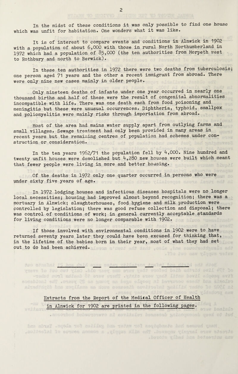In the midst of these conditions it was only possible to find one house which was unfit for habitation. One wonders what it was like. It is of interest to compare events and conditions in Alnwick in 1902 with a population of about 6,000 with those in rural North Northumberland in 1972 which had a population of 85,000 (the ten authorities from Morpeth west to Rothbury and north to Berwick). In these ten authorities in 1972 there were two deaths from tuberculosis one person aged 71 years and the other a recent immigrant from abroad. There were only nine new cases mainly in older people. Only nineteen deaths of infants under one year occurred in nearly one thousand births and half of these were the result of congenital abnormalities incompatible with life. There was one death each from food poisoning and meningitis but these were unusual occurrences. Diphtheria, typhoid, smallpox and poliomyelitis were mainly risks through importation from abroad. Most of the area had mains water supply apart from outlying farms and small villages. Sewage treatment had only been provided in many areas in recent years but the remaining centres of population had schemes under con¬ struction or consideration. In the ten years 1962/71 the population fell by 4,000. Nine hundred and twenty unfit houses were demolished but 4,280 new houses were built which meant that fewer people were living in more and better housing. Of the deaths in 1972 only one quarter occurred in persons who were under sixty five years of age. In 1972 lodging houses and infectious diseases hospitals were no longer local necessities; housing had improved almost beyond recognition; there was a mortuary in Alnwick; slaughterhouses, food hygiene and milk production were controlled by legislation; there was good refuse collection and disposal; there was control of conditions of work; in general currently acceptable standards for living conditions were no longer comparable with 1902. If those involved with environmental conditions in 1902 were to have returned seventy years later they could have been excused for thinking that, in the lifetime of the babies born in their year, most of what they had set out to do had been achieved. Extracts from the Report of the Medical Officer of Health in Alnwick for 1902 are printed in the following pages.