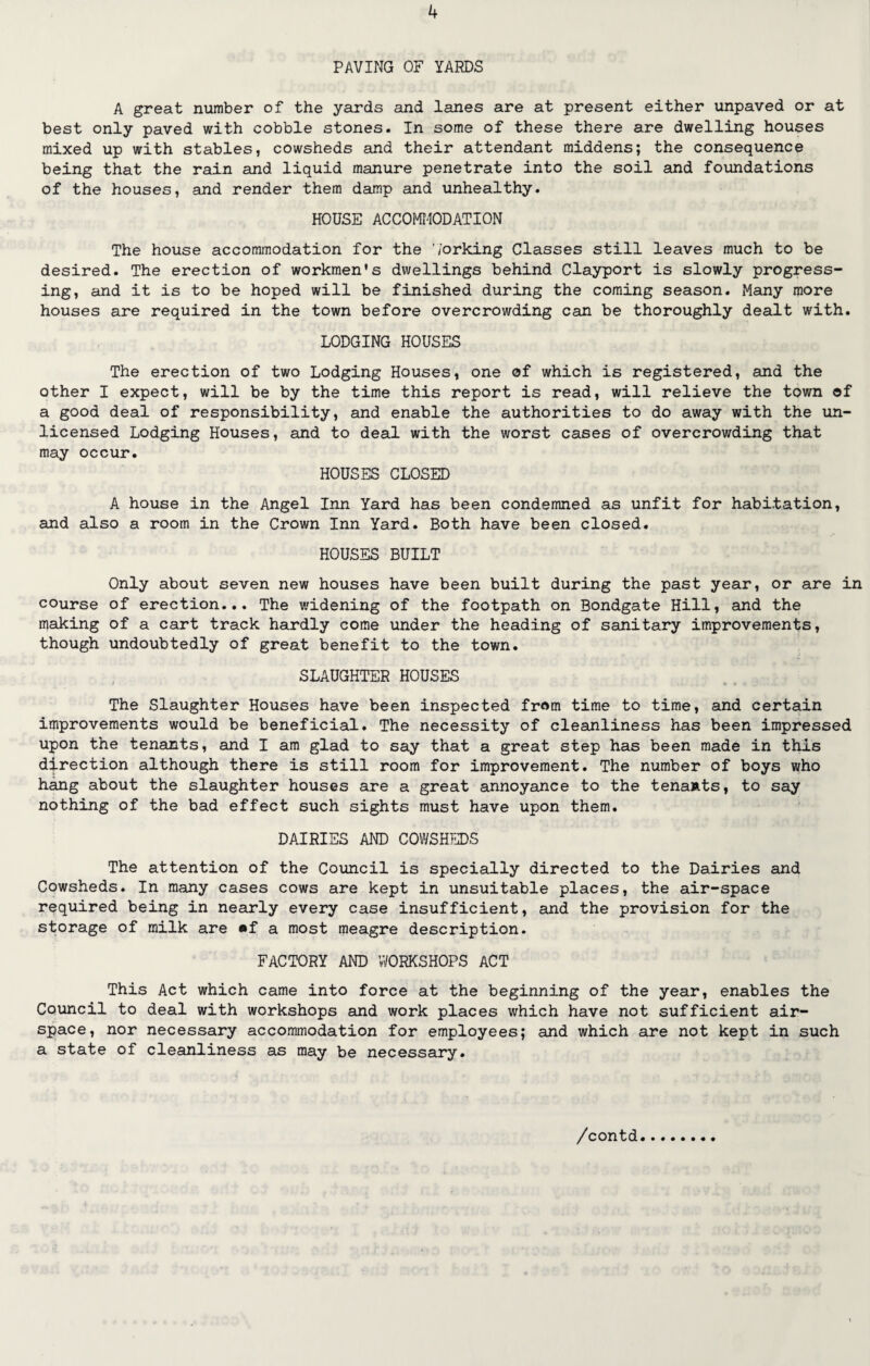 PAVING OF YARDS A great number of the yards and lanes are at present either unpaved or at best only paved with cobble stones. In some of these there are dwelling houses mixed up with stables, cowsheds and their attendant middens; the consequence being that the rain and liquid manure penetrate into the soil and foundations of the houses, and render them damp and unhealthy. HOUSE ACCOMMODATION The house accommodation for the Working Classes still leaves much to be desired. The erection of workmen's dwellings behind Clayport is slowly progress¬ ing, and it is to be hoped will be finished during the coming season. Many more houses are required in the town before overcrowding can be thoroughly dealt with. LODGING HOUSES The erection of two Lodging Houses, one of which is registered, and the other I expect, will be by the time this report is read, will relieve the town of a good deal of responsibility, and enable the authorities to do away with the un¬ licensed Lodging Houses, and to deal with the worst cases of overcrowding that may occur. HOUSES CLOSED A house in the Angel Inn Yard has been condemned as unfit for habitation, and also a room in the Crown Inn Yard. Both have been closed. HOUSES BUILT Only about seven new houses have been built during the past year, or are in course of erection... The widening of the footpath on Bondgate Hill, and the making of a cart track hardly come under the heading of sanitary improvements, though undoubtedly of great benefit to the town. SLAUGHTER HOUSES The Slaughter Houses have been inspected from time to time, and certain improvements would be beneficial. The necessity of cleanliness has been impressed upon the tenants, and I am glad to say that a great step has been made in this direction although there is still room for improvement. The number of boys who hang about the slaughter houses are a great annoyance to the tenants, to say nothing of the bad effect such sights must have upon them. DAIRIES AND COWSHEDS The attention of the Council is specially directed to the Dairies and Cowsheds. In many cases cows are kept in unsuitable places, the air-space required being in nearly every case insufficient, and the provision for the storage of milk are «f a most meagre description. FACTORY AND WORKSHOPS ACT This Act which came into force at the beginning of the year, enables the Council to deal with workshops and work places which have not sufficient air¬ space, nor necessary accommodation for employees; and which are not kept in such a state of cleanliness as may be necessary.