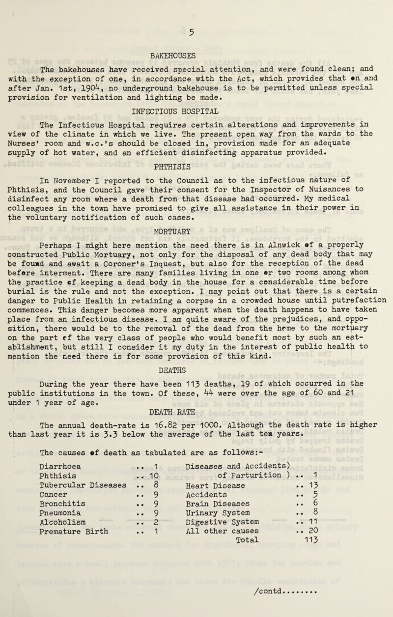 BAKEHOUSES The bakehouses have received special attention, and were found clean; and with the exception of one, in accordance with the Act, which provides that ©n and after Jan. 1st, 1904, no underground bakehouse is to be permitted unless special provision for ventilation and lighting be made. INFECTIOUS HOSPITAL The Infectious Hospital requires certain alterations and improvements in view of the climate in which we live. The present open way from the wards to the Nurses’ room and w.c.'s should be closed in, provision made for an adequate supply of hot water, and an efficient disinfecting apparatus provided. PHTHISIS In November I reported to the Council as to the infectious nature of Phthisis, and the Council gave their consent for the Inspector of Nuisances to disinfect any room where a death from that disease had occurred. My medical colleagues in the town have promised to give all assistance in their power in the voluntary notification of such cases. MORTUARY Perhaps I might here mention the need there is in Alnwick ®f a properly constructed Public Mortuary, not only for the disposal of any dead body that may be found and await a Coroner's Inquest, but also for the reception of the dead before interment. There are many families living in one or two rooms among whom the practice of keeping a dead body in the house for a considerable time before burial is the rule and not the exception. I may point out that there is a certain danger to Public Health in retaining a corpse in a crowded house until putrefaction commences. This danger becomes more apparent when the death happens to have taken place from an infectious disease. I am quite aware of the prejudices, and oppo¬ sition, there would be to the removal of the dead from the home to the mortuary on the part cf the very class of people who would benefit most by such an est¬ ablishment, but still I consider it my duty in the interest of public health to mention the need there is for some provision of this kind. DEATHS During the year there have been 113 deaths, 19 of which occurred in the public institutions in the town. Of these, 44 were over the age of 60 and 21 under 1 year of age. DEATH RATE The annual death-rate is 16.82 per 1000. Although the death rate is higher than last year it is 3«3 below the average of the last ten years. The causes ©f death as tabulated are as follows:- Diarrhoea .. 1 Diseases and Accidents) Phthisis .. 10 of Parturition ) .. 1 Tubercular Diseases .. 8 Heart Disease .. 13 Cancer .. 9 Accidents .. 5 Bronchitis .♦ 9 Brain Diseases .. 6 Pneumonia .. 9 Urinary System .. 8 Alcoholism .. 2 Digestive System .. 11 Premature Birth .. 1 All other causes .. 20 Total 113