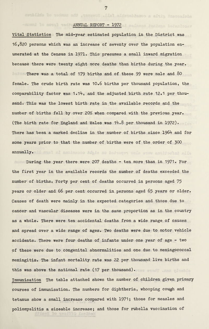 ANNUAL REPORT - 1972 Vital Statistics The mid-year estimated population in the District was 16,820 persons which was an increase of seventy over the population en¬ umerated at the Census in 1971* This presumes a small inward migration because there were twenty eight more deaths than births during the year. There was a total of 179 births and of these 99 were male and 80 female. The crude birth rate was 10.6 births per thousand population, the comparability factor was 1.14, and the adjusted birth rate 12.1 per thou¬ sand. This was the lowest birth rate in the available records and the number of births fell by over 2QP/o when compared with the previous year. (The birth rate for England and Wales was l4.8 per thousand in 1972). There has been a marked decline in the number of births since 1964 and for some years prior to that the number of births were of the order of J>00 annually. During the year there were 207 deaths - ten more than in 1971• For the first year in the available records the number of deaths exceeded the number of births. Forty per cent of deaths occurred in persons aged 75 years or older and 66 per cent occurred in persons aged 65 years or older. Causes of death were mainly in the expected categories and those due to cancer and vascular diseases were in the same proportion as in the country as a whole. There were ten accidental deaths from a wide range of causes and spread over a wide range of ages. Two deaths were due to motor vehicle accidents. There were four deaths of infants under one year of age - two of these were due to congenital abnormalities and one due to meningococcal meningitis. The infant mortality rate was 22 per thousand live births and this was above the national rate (17 per thousand). Immunisation The table attached shows the number of children given primary courses of immunisation. The numbers for diphtheria, whooping cough and tetanus show a small increase compared with 1971» those for measles and poliomyelitis a sizeable increase; and those for rubella vaccination of