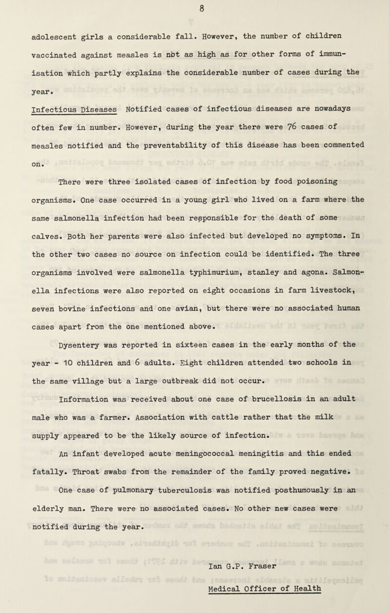 adolescent girls a considerable fall. However, the number of children vaccinated against measles is not as high as for other forms of immun¬ isation which partly explains the considerable number of cases during the year. Infectious Diseases Notified cases of infectious diseases are nowadays often few in number. However, during the year there were 76 cases of measles notified and the preventability of this disease has been commented on. There were three isolated cases of infection by food poisoning organisms. One case occurred in a young girl who lived on a farm where the same salmonella infection had been responsible for the death of some calves. Both her parents were also infected but developed no symptoms. In the other two cases no source on infection could be identified. The three organisms involved were salmonella typhimurium, Stanley and agona. Salmon¬ ella infections were also reported on eight occasions in farm livestock, seven bovine infections and one avian, but there were no associated human cases apart from the one mentioned above. Dysentery was reported in sixteen cases in the early months of the year - 10 children and 6 adults. Eight children attended two schools in the same village but a large outbreak did not occur. Information was received ahout one case of brucellosis in an adult male who was a farmer. Association with cattle rather that the milk supply appeared to be the likely source of infection. An infant developed acute meningococcal meningitis and this ended fatally. Throat swabs from the remainder of the family proved negative. One case of pulmonary tuberculosis was notified posthumously in an elderly man. There were no associated cases. No other new cases were notified during the year. Ian G.P. Fraser Medical Officer of Health