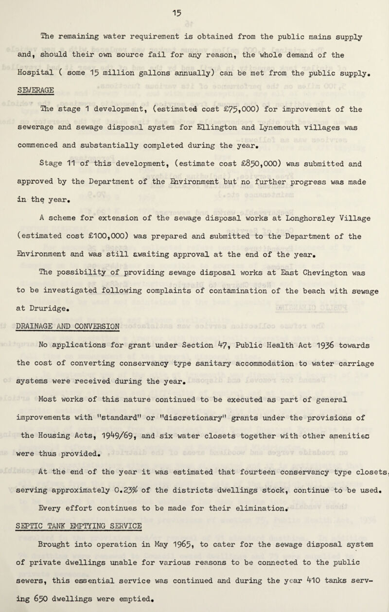 The remaining water requirement is obtained from the public mains supply and, should their own source fail for any reason, the whole demand of the Hospital ( some 15 million gallons annually) can be met from the public supply. S EWERAGE The stage 1 development, (estimated cost £75?000) for improvement of the sewerage and sewage disposal system for Ellington and Lynemouth villages was commenced and substantially completed during the year. Stage 11 of this development, (estimate cost £850,000) was submitted and approved by the Department of the Environment but no further progress was made in the year. A scheme for extension of the sewage disposal works at Longhorsley Village (estimated cost £100,000) was prepared and submitted to the Department of the Environment and was still awaiting approval at the end of the year. The possibility of providing sewage disposal works at East Chevington was to be investigated following complaints of contamination of the beach with sewage at Druridge. DRAINAGE AND CONVERSION No applications for grant under Section 47, Public Health Act 1936 towards the cost of converting conservancy type sanitary accommodation to water carriage systems were received during the year*. Most works of this nature continued to be executed as part of general improvements with ’'standard or discretionary grants under the provisions of the Housing Acts, 1949/69? and six water closets together with other amenities were thus provided. At the end of the year it was estimated that fourteen conservancy type closets, serving approximately 0.23$ of the districts dwellings stock, continue to be used. Every effort continues to be made for their elimination. SEPTIC TANK EMPTYING SERVICE Brought into operation in May 1965? to cater for the sewage disposal system of private dwellings unable for various reasons to be connected to the public sewers, this essential service was continued and during the year 410 tanks serv¬ ing 650 dwellings were emptied.