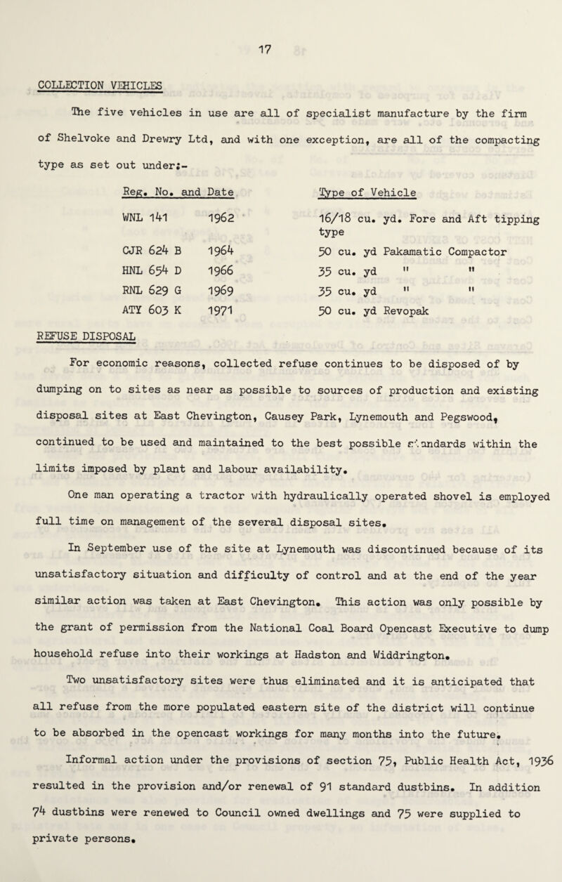 COLLECTION VEHICLES The five vehicles in use are all of specialist manufacture by the firm of Shelvoke and Drewry Ltd, and with one exception, are all of the compacting type as set out under;- Peg. No. and Date Type of Vehicle WNL 141 1962 l6/l8 cu. yd. Fore and Aft tipping type CJR 624 B 1964 50 cu. yd Pakamatic Compactor HNL 654 D 1966 35 cu. yd   RNL 629 G 1969 35 cu. yd 11 n ATY 603 K 1971 50 cu. yd Revopak REFUSE DISPOSAL For economic reasons, collected refuse continues to be disposed of by dumping on to sites as near as possible to sources of production and existing disposal sites at East Chevington, Causey Park, Lynemouth and Pegswood, continued to be used and maintained to the best possible standards within the limits imposed by plant and labour availability. One man operating a tractor with hydraulically operated shovel is employed full time on management of the several disposal sites. In September use of the site at Lynemouth was discontinued because of its unsatisfactory situation and difficulty of control and at the end of the year similar action was taken at East Chevington. This action was only possible by the grant of permission from the National Coal Board Opencast Executive to dump household refuse into their workings at Hadston and Widdrington. Two unsatisfactory sites were thus eliminated and it is anticipated that all refuse from the more populated eastern site of the district will continue to be absorbed in the opencast workings for many months into the future. Informal action under the provisions of section 75, Public Health Act, 1936 resulted in the provision and/or renewal of 91 standard dustbins. In addition 74 dustbins were renewed to Council owned dwellings and 75 were supplied to private persons.