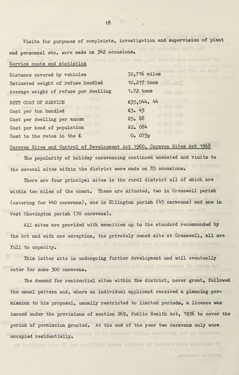 Visits for purposes of complaints, investigation and supervision of plant and personnel etc* were made on 342 occasions* Service costs and statistics Distance covered by vehicles 32,7^6 miles Estimated weight of refuse handled 10,217 tons Average weight of refuse per dwelling 1*72 tons NETT COST OF SERVICE £35,044. 44 Cost per ton handled £3» 43 Cost per dwelling per annum £5* 88 Cost per head of population £2* 084 Cost to the rates in the £ 0* 073P Caravan Sites and Control of Development Act I960* Caravan Sites Act 1568 The popularity of holiday caravanning continued unabated and visits to the several sites within the district were made on 85 occasions. There are four principal sites in the rural district all of which are within two miles of the coast. These are situated, two in Cresswell parish (catering for 440 caravans), one in Ellington parish (45 caravans) and one in West Chevington parish (70 caravans). All sites are provided with amenities up to the standard recommended by the Act and with one exception, the privately owned site at Cresswell, all are full to capacity. This latter site is undergoing further development and will eventually cater for some 300 caravans. The demand for residential sites within the district, never great, followed the usual pattern and, where an individual applicant received a planning per¬ mission to his proposal, usually restricted to limited periods, a licence was issued under the provisions of section 269, Public Health Act, 1936 to cover the period of permission granted. At the end of the year two caravans only were occupied residentially.