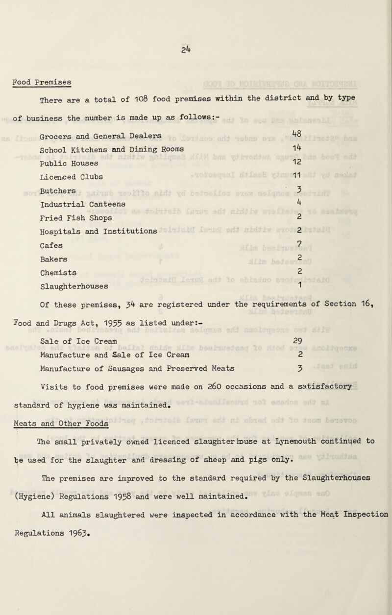 Food Premises There are a total of 108 food premises within the district and by type of business the number is made up as follows Grocers and General Dealers 48 School Kitchens and Dining Rooms l4 Public Houses 12 Licenced Clubs H Butchers 3 Industrial Canteens 4 Fried Fish Shops 2 Hospitals and Institutions 2 Cafes 7 Bakers 2 Chemists 2 Slaughterhouses 1 Of these premises, 34 are registered under the requirements of Section 16, Food and Drugs Act, 1955 as listed under Sale of Ice Cream 29 Manufacture and Sale of Ice Cream 2 Manufacture of Sausages and Preserved Meats 3 Visits to food premises were made on 260 occasions and a satisfactory standard of hygiene was maintained. Meats and Other Foods The small privately owned licenced slaughterhouse at Lynemouth continued to be used for the slaughter and dressing of sheep and pigs only. The premises are improved to the standard required by the Slaughterhouses (Hygiene) Regulations 1958 and were well maintained. All animals slaughtered were inspected in accordance with the Meat Inspection Regulations 19&3*