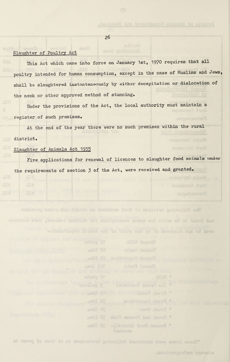 Slaughter of Poultry Act This Act which came into force on January 1st, 1970 requires that all poultry intended for human consumption, except in the case of Muslims and Jews, shall be slaughtered instantaneously by either decapitation or dislocation of the neck or other approved method of stunning* Under the provisions of the Act, the local authority must maintain a register of such premises. At the end of the year there were no such premises within the rural district. Slaughter of Animals Act 1955 Five applications for renewal of licences to slaughter food animals under the requirements of section 3 of the Act, were received and granted.