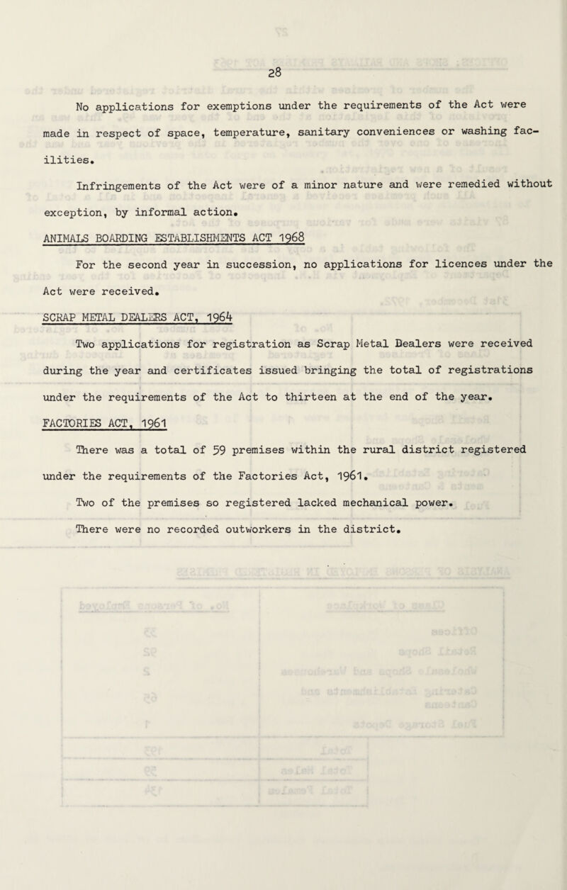 No applications for exemptions under the requirements of the Act were made in respect of space, temperature, sanitary conveniences or washing fac¬ ilities. Infringements of the Act were of a minor nature and were remedied without exception, by informal action. ANIMALS BOARDING ESTABLISHMENTS ACT 1968 For the second year in succession, no applications for licences under the Act were received. SCRAP METAL DEALERS ACT, 1964 Two applications for registration as Scrap Metal Dealers were received during the year and certificates issued bringing the total of registrations under the requirements of the Act to thirteen at the end of the year. FACTORIES ACT, 1961 There was a total of 59 premises within the rural district registered under the requirements of the Factories Act, 1961. Two of the premises so registered lacked mechanical power. There were no recorded outworkers in the district.