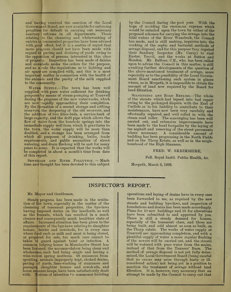 and having received the sanction of the Local Government Board, are now available for enforcing penalties for default in carrying out necessary sanitary | reforms in all departments. Those relating ]to the cleansing and whitewashing of entries to tenemented properties have been advised with good effect, but it is a matter of regret that more progress should not have been made with regard to paving and draining of yards owing to the opposition of persons interested in this class of property. Inspection has been made of dairies and cowsheds under the orders for the purpose, and as a rule the regulations as to lighting and air space are complied with, and this is a most important matter in connection with the health of the animals and the purity of the milk supplied to the community. Water Supply.—The town has been well supplied with pure water sufficient for drinking purposes by means of steam-pumping at Tranwell daring the progress of the new waterworks, which are now rapidly approaching their completion. By the formation of a second storage and settling reservoir, the deepening of the old reservoir, and the addition of two filter-beds, a service-tank of large capacity, and the drift pipe which allows the flow of water from the borehole springs into the immediate supply well from which it gi-avitates to the town, the water supply will be more than doubled, and a storage has been arranged from which all purposes of drinking, baths, trade requirements, and public necessities of street watering, and drain flushing will be met for many years to come. It is expected that the works will be completed in about a month’s time from date of this report. Sewerage and Eiver Pollution. — Much time and thought has been devoted to this subject by the Council during the past year. With the hope of avoiding the enormous expense which would be entailed upon the town by either of the proposed schemes for carrying the sewage into the tidal waters of the Eiver Wansbeck, the Council has made, and is still making, inquiries into the working of the septic and bacterial methods of sewage disposal, and for this purpose they deputed their Sanitary Inspector (Mr. Curry) to visit Exeter, Yeovil, and the works at Sutton and Hendon. Mr. Balfour, C.E., who has been called upon to advise the Council in this matter, is still awaiting further developments of the question of the above-mentioned treatment of sewage, more especially as to the possibihty of the Local Govern¬ ment Board sanctioning such system in places where, as in Morpeth, it is impossible to obtain the amount of land now required by the Board for land filtration. Scavenging and Eoad Eepaiks.—The whole of the streets which had lapsed into bad repair owing to the prolonged dispute with the Earl of Carlisle as to his liability to contribute to their maintenance, have now been very carefully and effectually repaired, and well rolled in with the steam road roller. The scavenging has been well carried out, and extensive improvements have been made to the local footpaths by the laying of tar asphalt and renewing of the street pavements where necessary. A considerable amount of building has been progressing in the North Fields and on the Thorp Estate, as'well as in the neigh¬ bourhood of the High Stanners. FEED. W. SKEIMSHIEE, Fell. Eoyal Instit. Public Health, &c. Morpeth, March 8, 1898. INSPECTOR'S REPORT. Mr. Mayor and Gentlemen, Steady progress has been made in the sanita¬ tion of the town, especially in the matter of the cleansing of tenement properties, the bye-laws having jmposed duties on the landlords, as well as the tenants, which has resulted in a much cleaner and consequently much healthier state of affairs. Increased attention has been given to the requirements of the bye-laws i-elatingto slaughter houses, dairies and cowsheds, for in every case where fopd such as milk and meat is being stored, or prepared for sale, too much care cannot be taken t<i guard against taint or infection. A common lodging house in Manchester Street has been licensed, the accommodation being clean and wholesome, each bed being single and having a wire-woven spring mattress. 68 nuisances from spoutingj, animals improperly kept, choked drains, paving fef yards, lime-washing of staircases and passages, slaughter houses and cowsheds, and horse mi mure heaps, have been satisfact orily dealt with. 1 otices of intention t o commence building operations and laying of drains have in every case been forwarded to me, as required by the new streets and building bye-laws, and inspection of foundations and drains has been made accordingly. Plans for 10 new buildings and 13 for alterations have been submitted to and approved by you. There is still a steady demand for houses, especially of the tenement class, and these are being built, and sold almost as soon as built, on the Thorp estate. The works of water supply at Tranwell are approaching completion, and with a plentiful supply of water a more regular flushing of the sewers will be carried out, and the streets will be watered with pure water from the mains, instead of that from the Tanners’ Burn. The method of sewage disposal is not yet fully deter¬ mined, the Local Government Board (being careful that no errors may arise through hasty or ill- considered action) not being yet in a position to sanction the treatment of sewage without land filtration. It is, however, very necessary that an attempt be made by the Council to carry out that