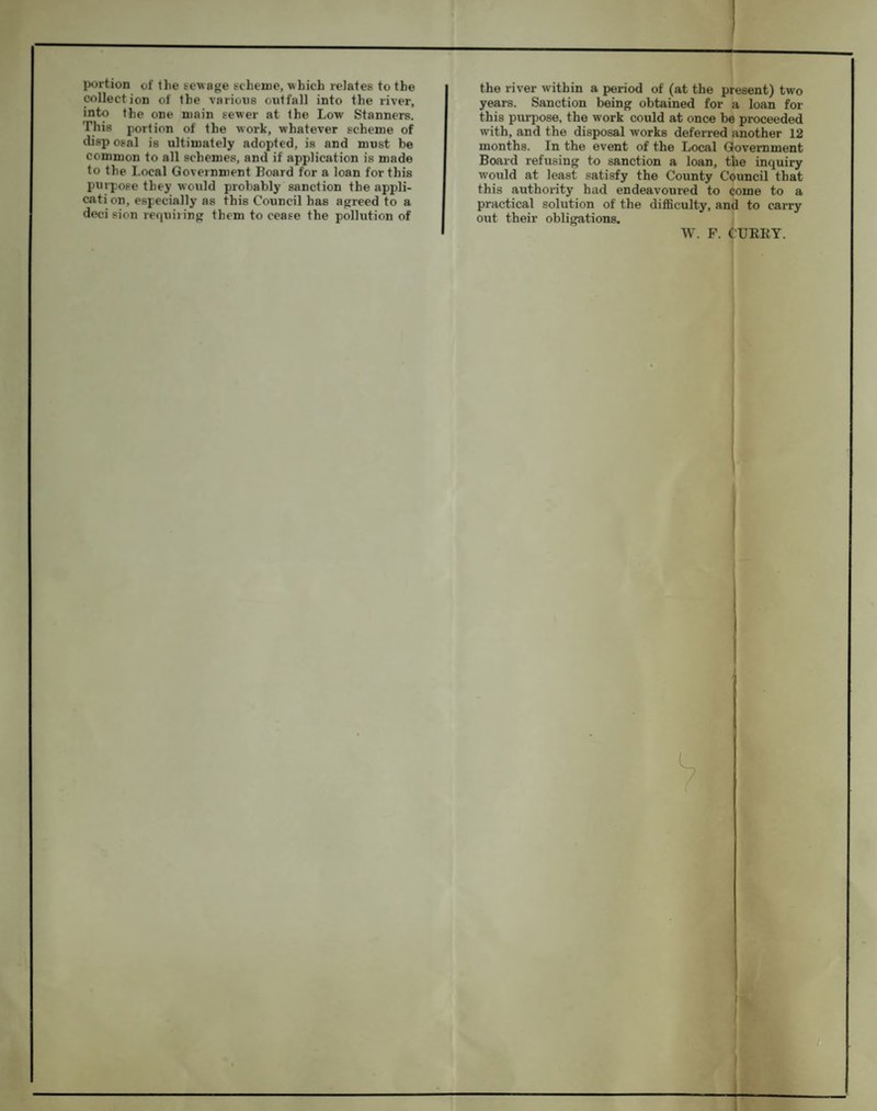 portion of the sewage scheme, which relates to the collection of the varions outfall into the river, into the one main sewer at the Low Stanners. This portion of the work, whatever scheme of disp osal is ultimately adopted, is and must be common to all schemes, and if application is made to the Local Government Board for a loan for this purpose they would probably sanction the appli- cati on, especially as this Council has agreed to a deci sion requiring them to cease the pollution of the river within a period of (at the present) two years. Sanction being obtained for a loan for this purpose, the work could at once be proceeded with, and the disposal works deferred another 12 months. In the event of the Local Government Board refusing to sanction a loan, the inquiry would at least satisfy the County Council that this authority had endeavoured to come to a practical solution of the diflSculty, and to carry out their obligations. W. F. CURRY.