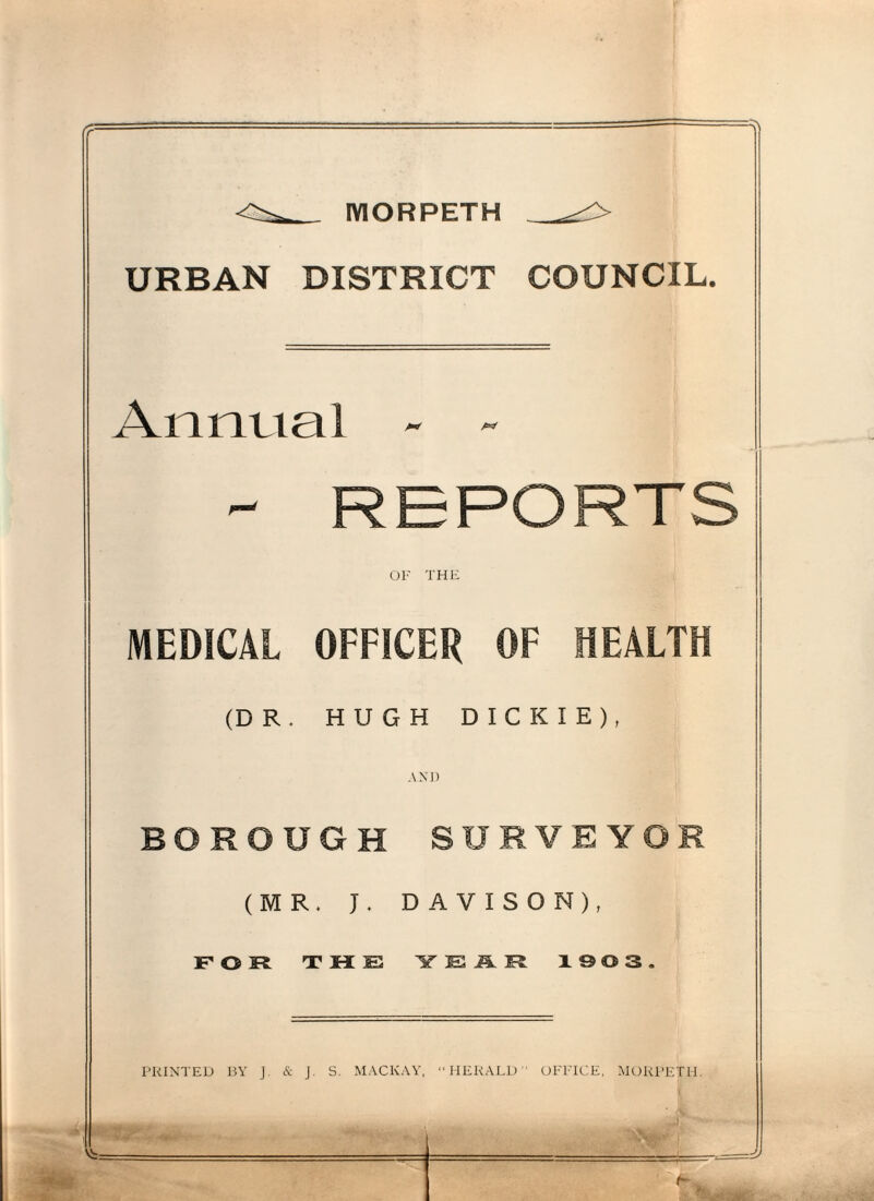 MORPETH URBAN DISTRICT COUNCIL. Annual - - MEDICAL OFFICER OF HEALTH (DR. HUGH DICKIE), AND BOROUGH SURVEYOR (MR. J. DAVISON), FOR THE YEAR ISOS PRINTED BY J. & J. S. MACKAY, “HERALD” OFFICE, MORPETH. A