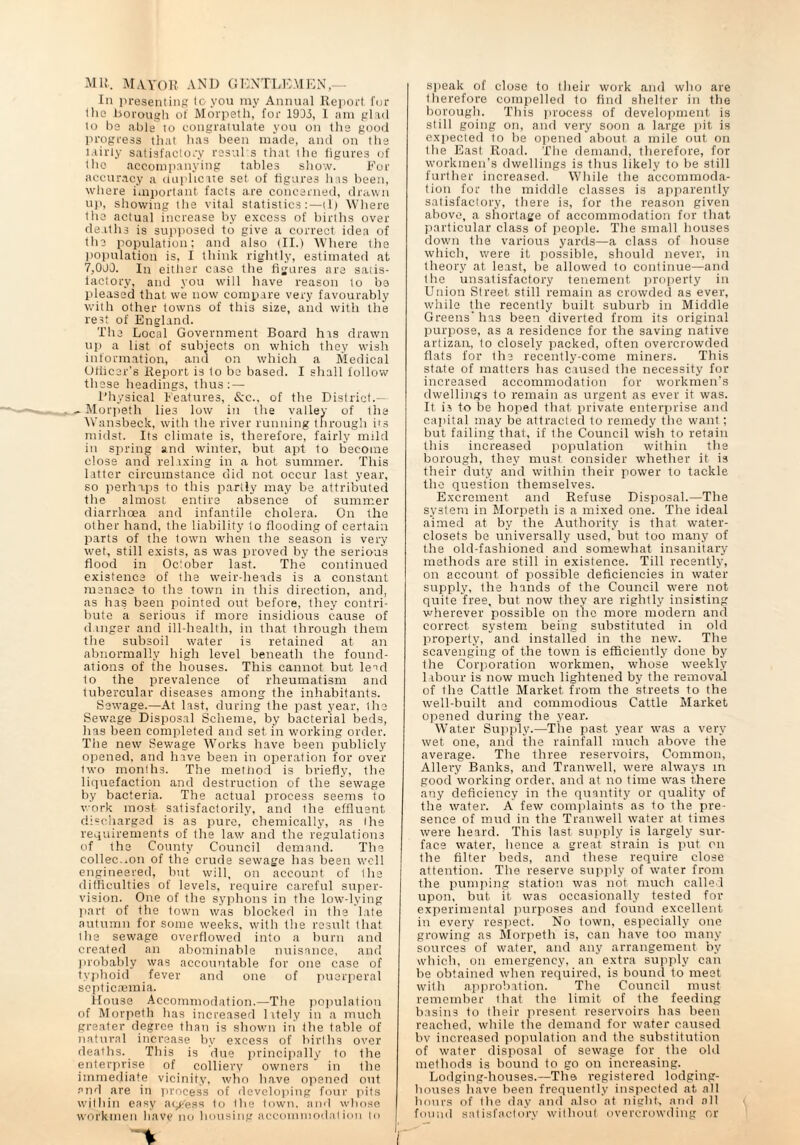 MU. MAYOR. AND GENTLEMEN,— In presenting to you my Annual Report fur the -borough of Morpeth, for 1933, I am glad to be able to congratulate you on the good progress that lias been made, and on the 1 airly satisfactory resul s that the figures of the accompanying tables show. E'or accuracy a duplicate set of figures has been, where important facts are concerned, drawn up, showing tlie vital statistics:—tl) Where the actual increase by excess of births over deaths is supposed to give a correct idea of the population: and also (II.) Where the population is, I think rightly, estimated at 7,000. In either case the figures are satis¬ factory, and you will have reason to be pleased that we now compare very favourably with other towns of this size, and with the rest of England. The Local Government Board his drawn up a list of subjects on which they wish information, and on which a Medical Officer's Report is to be based. I shall follow these headings, thus: — Physical Features, &c., of the District.— ^Morpeth lies low in the valley of the Wansbeck, with the river running through hs midst. Its climate is, therefore, fairly mild in spring and winter, but apt to become close and relaxing in a hot summer. This latter circumstance did not occur last year, so perhaps to this partly may be attributed the almost entire absence of summer diarrhoea and infantile cholera. On the other hand, the liability to flooding of certain parts of the town when the season is very wet, still exists, as was proved by the serious flood in October last. The continued existence of the weir-heads is a constant menace to the town in this direction, and, as has been pointed out before, they contri¬ bute a serious if more insidious cause of dinger and ill-health, in that through them the subsoil water is retained at an abnormally high level beneath the found¬ ations of the houses. This cannot but lead to the prevalence of rheumatism and tubercular diseases among the inhabitants. Sewage.—At last, during the past year, the Sewage Disposal Scheme, by bacterial beds, has been completed and set in working order. The new Sewage Works have been publicly opened, and have been in operation for over two months. The method is briefly, the liquefaction and destruction of the sewage by bacteria. The actual process seems to work most satisfactorily, and the effluent discharged is as pure, chemically, as the requirements of the law and the regulations of the County Council demand. The collec.ion of the crude sewage has been well engineered, but will, on account of Ihe difficulties of levels, require careful super¬ vision. One of the syphons in the low-lying part of the town was blocked in the late autumn for some weeks, with the result that the sewage overflowed into a burn and created an abominable nuisance, and probably was accountable for one case of typhoid fever and one of puerperal septicaemia. House Accommodation.—The population of Morpeth has increased litely in a much greater degree than is shown in the table of natural increase by excess of births over deaths. This is due principally to the enterprise of colliery owners in the immediate vicinity, who have opened out and are in process of developing four pits within easy access to Ihe town, and whose workmen have no housing accommodation to speak of close to their work and who are therefore compelled to find shelter in the borough. This process of development is still going on, and very soon a large pit is expected to be opened about a mile out on the East Road. The demand, therefore, for workmen’s dwellings is thus likely to be still further increased. While the accommoda¬ tion for the middle classes is apparently satisfactory, there is, for the reason given above, a shortage of accommodation for that particular class of people. The small houses down the various yards—a class of house which, were it possible, should never, in theory at least, be allowed to continue—and Ihe unsatisfactory tenement property in Union Street still remain as crowded as ever, while the recently built suburb in Middle Greens' has been diverted from its original purpose, as a residence for the saving native artizan, to closely packed, often overcrowded flats for the recently-come miners. This state of matters has caused the necessity for increased accommodation for workmen's dwellings to remain as urgent as ever it was. It is to be hoped that private enterprise and capital may be attracted to remedy the want; but failing that, if the Council wish to retain this increased population within the borough, they must consider whether it is their duty and within their power to tackle tlio question themselves. Excrement and Refuse Disposal.—The system in Morpeth is a mixed one. The ideal aimed at by the Authority is that water- closets be universally used, but too many of the old-fashioned and somewhat insanitary methods are still in existence. Till recently, on account of possible deficiencies in water supply, the hands of the Council were not quite free, but now they are rightly insisting wherever possible on the more modern and correct system being substituted in old property, and installed in the new. The scavenging of the town is efficiently done by the Corporation workmen, whose weekly labour is now much lightened by the removal of the Cattle Market from the streets to the well-built and commodious Cattle Market opened during the year. Water Supply.—The past year was a very- wet one, and the rainfall much above the average. The three reservoirs, Common, Allery Banks, and Tranwell, were always in good working order, and at no time was there any deficiency in the quantity or quality of the water. A few complaints as to the pre¬ sence of mud in the Tranwell water at times were heard. This last supply is largely sur¬ face water, hence a great strain is put on the filter beds, and these require close attention. The reserve supply of water from the pumping station was not much called upon, but it was occasionally tested for experimental purposes and found excellent in every respect. No town, especially one growing as Morpeth is, can have too many sources of water, and any arrangement by which, on emergency, an extra supply can be obtained when required, is bound to meet with approbation. The Council must remember that the limit of the feeding basins to their present reservoirs has been reached, while the demand for water caused bv increased population and the substitution of water disposal of sewage for the old methods is bound to go on increasing. Lodging-houses.—The registered lodging- houses have been frequently inspected at all hours of Ihe day and also at night, and all found satisfactory without overcrowding or