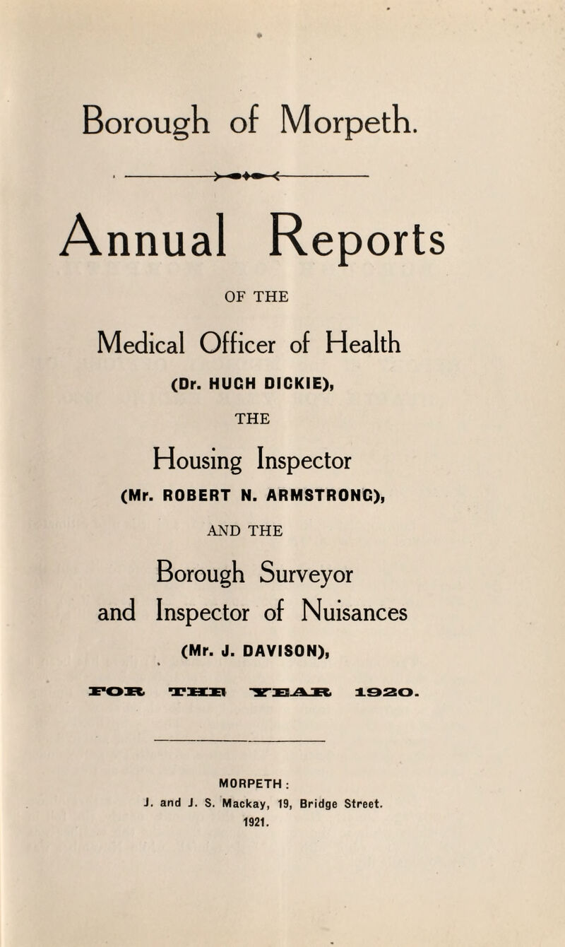 ♦ Borough of Morpeth. . -> —■ <- Annual Reports OF THE Medical Officer of Health (Dr. HUGH DICKIE), THE Housing Inspector (Mr. ROBERT N. ARMSTRONG), AND THE Borough Surveyor and Inspector of Nuisances (Mr. J. DAVISON), FOR THE -SrXS^R 1920. MORPETH: J. and J. S. Mackay, 19, Bridge Street. 1921.