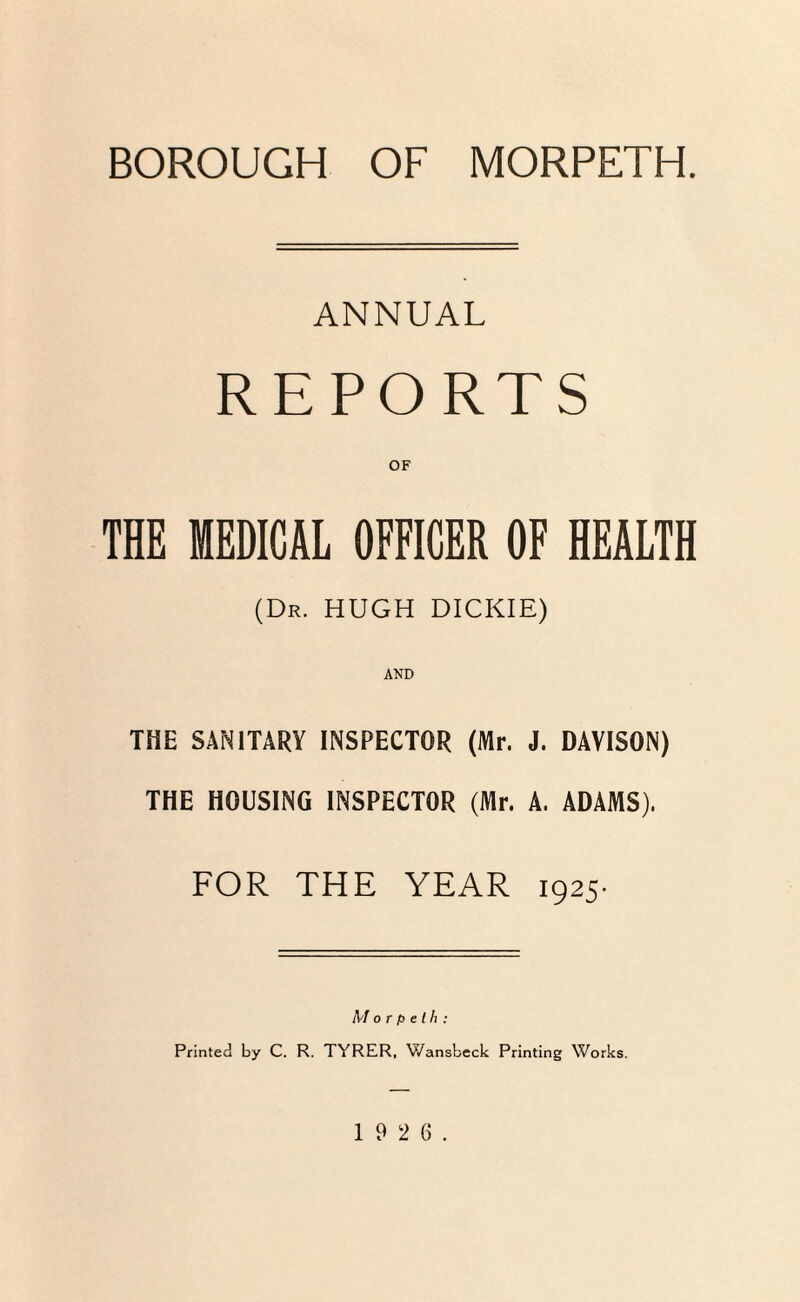 BOROUGH OF MORPETH. ANNUAL REPORTS OF THE MEDICAL OFFICER OF HEALTH (Dr. HUGH DICKIE) THE SANITARY INSPECTOR (Mr. J. DAVISON) THE HOUSING INSPECTOR (Mr. A. ADAMS). FOR THE YEAR 1925. Morpeth: Printed by C. R. TYRER, V/ansbeck Printing Works.