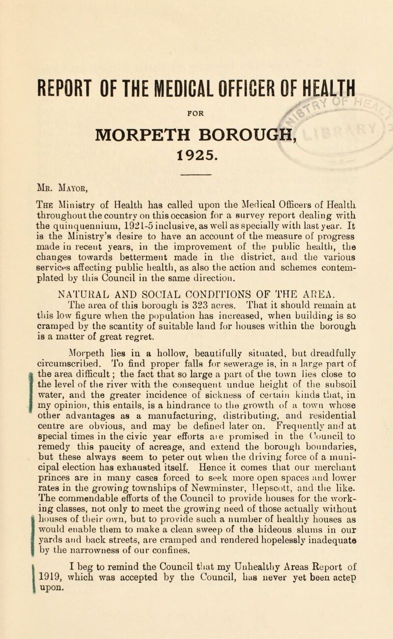 REPORT OF THE MEDICAL OFFICER OF HEALTH FOR MORPETH BOROUGH, 1925. Mr. Mayor, The Ministry of Health has called upon the Medical Officers of Health throughout the country on this occasion for a survey report dealing with the quinquennium, 192 L-5 inclusive, as well as specially with last year. It is the Ministry’s desire to have an account of the measure of progress made iu recent years, in the improvement of the public health, the changes towards betterment made in the district, and the various services affecting public health, as also the action and schemes contem¬ plated by this Council in the same direction. NATURAL AND SOCIAL CONDITIONS OF THE AREA. The area of this borough is 323 acres. That it should remain at this low figure when the population has increased, when building is so cramped by the scantity of suitable land for houses within the borough is a matter of great regret. .Morpeth lies in a hollow, beautifully situated, but dreadfully circumscribed. To find proper falls for sewerage is, in a large part of the area difficult; the fact that so large a part of the town lies close to the level of the river with the consequent undue height of the subsoil water, and the greater incidence of sickness of certain kinds that, in my opinion, this entails, is a hindrance to the growth of a town whose other advantages as a manufacturing, distributing, and residential centre are obvious, and may be defined later on. Frequently and at special times in the civic year efforts aie promised in the Council to remedy this paucity of acreage, and extend the borough boundaries, but these always seem to peter out when the driving force of a muni¬ cipal election has exhausted itself. Hence it comes that our merchant princes are in many cases forced to seek more open spaces and lower rates in the growing townships of Newminster, Ilepscott, and the like. The commendable efforts of the Council to provide houses for the work¬ ing classes, not only to meet the growing need of those actually without houses of their own, but to provide such a number of healthy houses as would enable them to make a clean sweep of the hideous slums in our yards and back streets, are cramped and rendered hopelessly inadequate by the narrowness of our confines. II beg to remind the Council that my Unhealthy Areas Report of 1919, which was accepted by the Council, has never yet been actep upon.