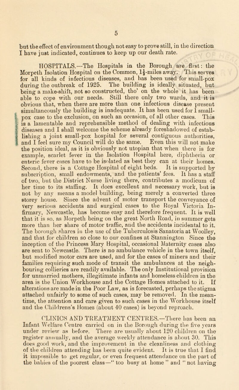 but the effect of environment though not easy to prove still, in the direction I have just indicated, continues to keep up our death rate. HOSPITALS.—The Hospitals in the Borough are first: the Morpeth Isolation Hospital on the Common, lj-miles away. This serves for all kinds of infectious diseases, and has been used for small-pox during the outbreak of 1925. The building is ideally situated, but being a make-shift, not so constructed, tho’ on the whole it has been able to cope with our needs. Still there only two wards, and it is obvious that, when there are more than one infectious disease present simultaneously the building is inadequate. It has been used for 1 small¬ pox case to the exclusion, on such an occasion, of all other cases. This is a lamentable and reprehensible method of dealing with infectious (diseases and I shall welcome the scheme already foreshadowed of estab¬ lishing a joint small-pox hospital for several contiguous authorities, and I feel sure my Council will do the same. Even this will not make the position ideal, as it is obviously not utopian that when there is for example, scarlet fever in the Isolation Hospital here, diphtheria or enteric fever cases have to be isolated as best they can at their homes. Second, there is a Cottage Hospital of eight beds. It is supported by subscription, small endowments, and the patients’ fees. It has a staff of two, but the District Nurse living there, contributes a modicum of her time to its staffing. It does excellent and necessary work, but is not by any means a model building, being merely a converted three storey house. Since the advent of motor transport the conveyance of very serious accidents and surgical cases to the Royal Victoria In¬ firmary, Newcastle, has become easy and therefore frequent. It is well that it is so, as Morpeth being on the great North Road, in summer gets more than her share of motor traffic, and the accidents incidental to it. The borough shares in the use of the Tuberculosis Sanatoria at Woolley, and that for children so close to our confines at Stannington Since the inception of the Princess Mary Hospital, occasional Maternity cases also are sent to Newcastle. There is no ambulance vehicle in the town itself, but modified motor cars are used, and for the cases of miners and their families requiring such mode of transit the ambulances at the neigh¬ bouring collieries are readily available. The only Institutional provision for unmarried mothers, illegitimate infants and homeless children in the area is the Union Workhouse and the Cottage Homes attached to it. If alterations are made in the Poor Law, as is forecasted, perhaps the stigma attached unfairly to some of such cases, may be removed. In the mean¬ time, the attention and care given to such cases in the Workhouse itself and the Childrens’s Homes (about 40 cases) is beyond reproach. CLINICS AND TREATMENT CENTRES.—There has been an Infant Welfare Centre carried on in the Borough during the five years under review as before. There are usually about 120 children on the register annually, and the average weekly attendance is about 30. This does good work, and the improvement in the cleanliness and clothing of the children attending has been quite evident. It is true that I find it impossible to get regular, or even frequent attendance on the part of the babies of the poorest class—“ too busy at home ” and “ not having